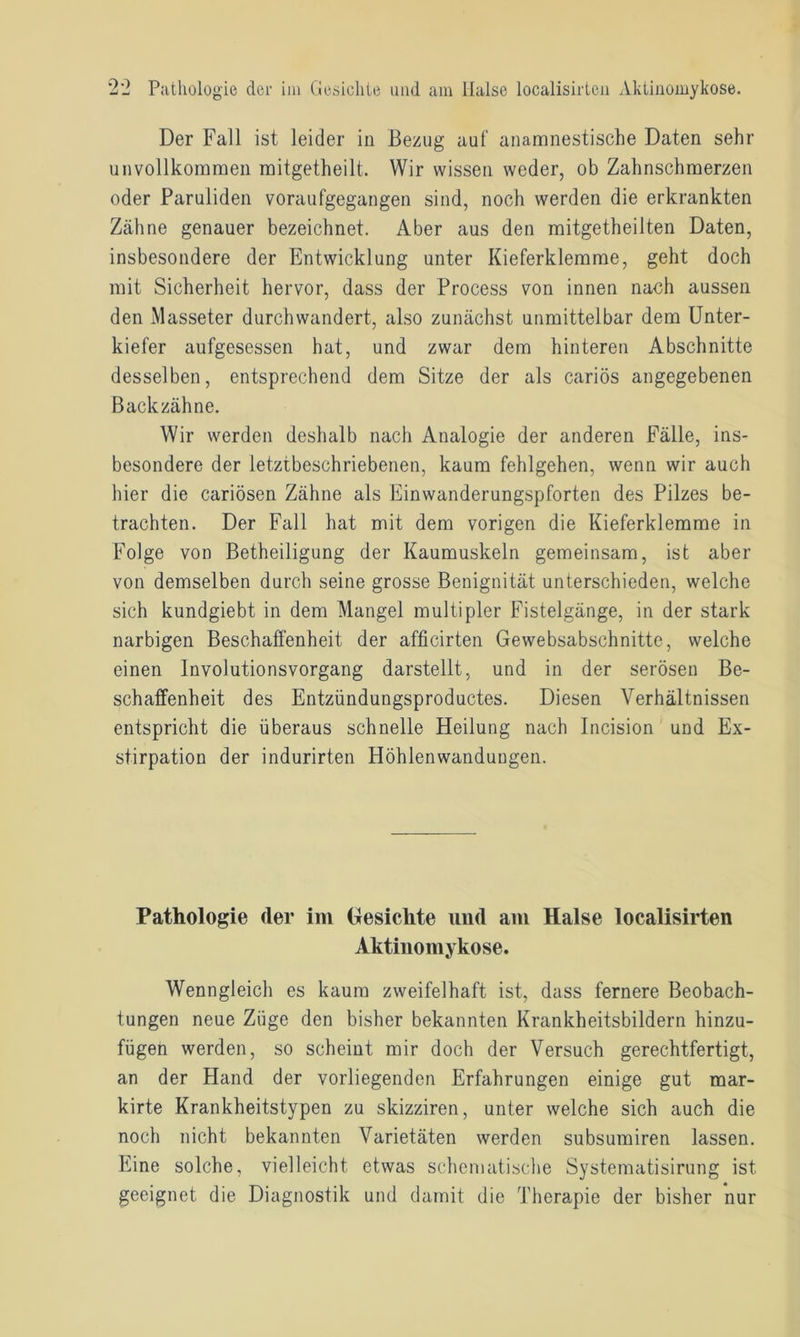 Der Fall ist leider in Bezug auf anamnestische Daten sehr unvollkommen mitgetheilt. Wir wissen weder, ob Zahnschmerzen oder Paruliden voraufgegangen sind, noch werden die erkrankten Zähne genauer bezeichnet. Aber aus den mitgetheilten Daten, insbesondere der Entwicklung unter Kieferklemme, geht doch mit Sicherheit hervor, dass der Process von innen nach aussen den Masseter durchwandert, also zunächst unmittelbar dem Unter- kiefer aufgesessen hat, und zwar dem hinteren Abschnitte desselben, entsprechend dem Sitze der als cariös angegebenen Backzähne. Wir werden deshalb nach Analogie der anderen Fälle, ins- besondere der letztbeschriebenen, kaum fehlgehen, wenn wir auch hier die cariösen Zähne als Einwanderungspforten des Pilzes be- trachten. Der Fall hat mit dem vorigen die Kieferklemme in Folge von Betheiligung der Kaumuskeln gemeinsam, ist aber von demselben durch seine grosse Benignität unterschieden, welche sich kundgiebt in dem Mangel multipler Fistelgänge, in der stark narbigen Beschaffenheit der afficirten Gewebsabschnitte, welche einen Involutionsvorgang darstellt, und in der serösen Be- schaffenheit des Entzündungsproductes. Diesen Verhältnissen entspricht die überaus schnelle Heilung nach Incision und Ex- stirpation der indurirten Höhlenwandungen. Pathologie (1er im Gesichte und am Halse localisirten Aktinomykose. Wenngleich es kaum zweifelhaft ist, dass fernere Beobach- tungen neue Züge den bisher bekannten Krankheitsbildern hinzu- fügen werden, so scheint mir doch der Versuch gerechtfertigt, an der Hand der vorliegenden Erfahrungen einige gut mar- kirte Krankheitstypen zu skizziren, unter welche sich auch die noch nicht bekannten Varietäten werden subsumiren lassen. Eine solche, vielleicht etwas schematische Systematisirung ist geeignet die Diagnostik und damit die Therapie der bisher nur