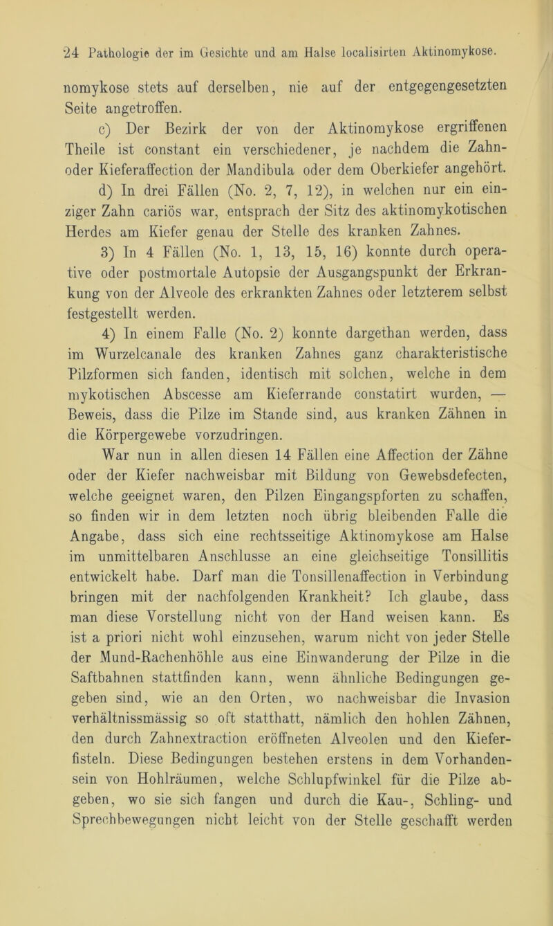 nomykose stets auf derselben, nie auf der entgegengesetzten Seite angetrotfen. c) Der Bezirk der von der Aktinoraykose ergriffenen Theile ist constant ein verschiedener, je nachdem die Zahn- oder Kieferaffection der Mandibula oder dem Oberkiefer angehört. d) In drei Fällen (No. 2, 7, 12), in welchen nur ein ein- ziger Zahn cariös war, entsprach der Sitz des aktinomykotischen Herdes am Kiefer genau der Stelle des kranken Zahnes. 3) In 4 Fällen (No. 1, 13, 15, 16) konnte durch opera- tive oder postmortale Autopsie der Ausgangspunkt der Erkran- kung von der Alveole des erkrankten Zahnes oder letzterem selbst festgestellt werden. 4) In einem Falle (No. 2) konnte dargethan werden, dass im Wurzelcanale des kranken Zahnes ganz charakteristische Pilzformen sich fanden, identisch mit solchen, welche in dem mykotischen Abscesse am Kieferrande constatirt wurden, — Beweis, dass die Pilze im Stande sind, aus kranken Zähnen in die Körpergewebe vorzudringen. War nun in allen diesen 14 Fällen eine Affection der Zähne oder der Kiefer nachweisbar mit Bildung von Gewebsdefecten, welche geeignet waren, den Pilzen Eingangspforten zu schaffen, so finden wir in dem letzten noch übrig bleibenden Falle die Angabe, dass sich eine rechtsseitige Aktinomykose am Halse im unmittelbaren Anschlüsse an eine gleichseitige Tonsillitis entwickelt habe. Darf man die Tonsillenaffection in Verbindung bringen mit der nachfolgenden Krankheit? Ich glaube, dass man diese Vorstellung nicht von der Hand weisen kann. Es ist a priori nicht wohl einzusehen, warum nicht von jeder Stelle der Mund-Rachenhöhle aus eine Einwanderung der Pilze in die Saftbahnen stattfinden kann, wenn ähnliche Bedingungen ge- geben sind, wie an den Orten, wo nachweisbar die Invasion verhältnissmässig so oft statthatt, nämlich den hohlen Zähnen, den durch Zahnextractiou eröffneten Alveolen und den Kiefer- fisteln. Diese Bedingungen bestehen erstens in dem Vorhanden- sein von Hohlräumen, welche Schlupfwinkel für die Pilze ab- geben, wo sie sich fangen und durch die Kau-, Schling- und Spreehbewegungen nicht leicht von der Stelle geschafft werden