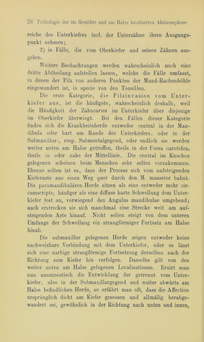 reiche des Unterkiefers incl. der Unterzähne ihren Ausgangs- punkt nehmen; 2) in Fälle, die vom Oberkiefer und seinen Zähnen aus- gehen. Weitere Beobachtungen werden wahrscheinlich noch eine dritte Abtheilung aufstellen lassen, welche die Fälle umfasst, in denen der Pilz von anderen Punkten der Mund-Rachenhöhle eingewandert ist, in specie von den Tonsillen. Die erste Kategorie, die Pilzinvasion vom Unter- kiefer aus, ist die häufigste, wahrscheinlich deshalb, weil die Häufigkeit der Zahncaries im Unterkiefer über diejenige im Oberkiefer überwiegt. Bei den Fällen dieser Kategorie finden sich die Krankheitsherde entweder central in der Man- dibula oder hart am Rande des Unterkiefers, oder in der Submaxillar-, resp. Submentalgegend, oder endlich sie werden weiter unten am Halse getroffen, theils in der Fossa carotidea, theils in oder nahe der Mittellinie. Die central im Knochen gelegenen scheinen beim Menschen sehr selten vorzukommen. Ebenso selten ist es, dass der Process sich vom aufsteigenden Kieferaste aus einen Weg quer durch den M. masseter bahnt. Die paramandibulären Herde sitzen als eine entweder mehr cir- cumscripte, häufiger als eine diffuse harte Schwellung dem Unter- kiefer fest an, vorwiegend den Angulus mandibulae umgebend; auch erstrecken sie sich manchmal eine Strecke weit am auf- steigenden Aste hinauf. Nicht selten steigt von dem unteren Umfange der Schwellung ein .strangförmiger Fortsatz am Halse hinab. Die submaxillar gelegenen Herde zeigen entweder keine nachweisbare Verbindung mit dem Unterkiefer, oder es lässt sich eine narbige strangförmige Fortsetzung derselben nach der Richtung zum Kiefer hin verfolgen. Dasselbe gilt von den weiter unten am Halse gelegenen Localisationen. Eruirt man nun anamnestisch die Entwicklung der getrennt vom Unter- kiefer, also in der Submaxillargegend und weiter abwärts am Halse befindlichen Herde, so erfährt man oft, dass die Affection ursprünglich dicht am Kiefer gesessen und allmälig herabge- wandert sei, gewöhnlich in der Richtung nach unten und innen,