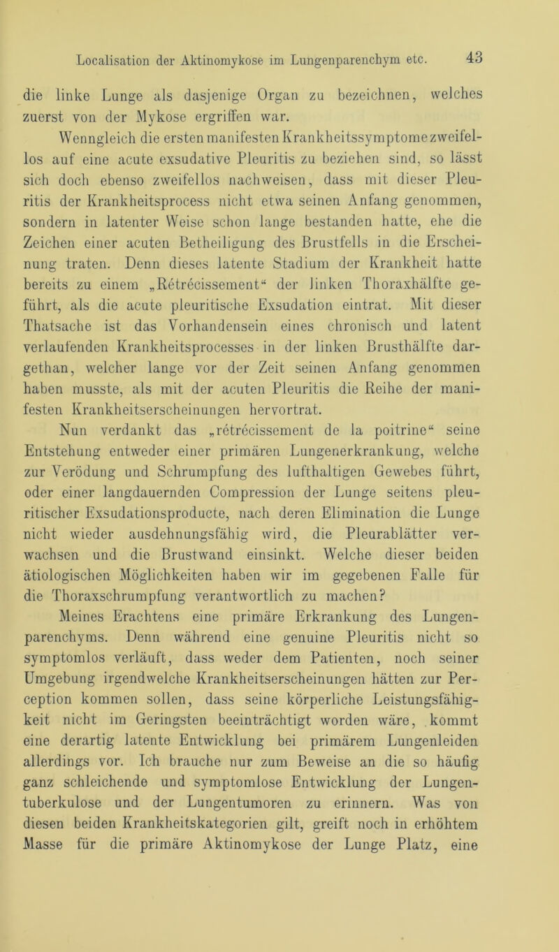 die linke Lunge als dasjenige Organ zu bezeichnen, welches zuerst von der Mykose ergriffen war. Wenngleich die ersten manifesten Krankheitssymptomezweifel- los auf eine acute exsudative Pleuritis zu beziehen sind, so lässt sich doch ebenso zweifellos nachweisen, dass mit dieser Pleu- ritis der Krankheitsprocess nicht etwa seinen Anfang genommen, sondern in latenter Weise schon lange bestanden hatte, ehe die Zeichen einer acuten Betheiligung des Brustfells in die Erschei- nung traten. Denn dieses latente Stadium der Krankheit hatte bereits zu einem „Retrecissement“ der linken Thoraxhälfte ge- führt, als die acute pleuritische Exsudation eintrat. Mit dieser Thatsache ist das Vorhandensein eines chronisch und latent verlaufenden Krankheitsprocesses in der linken ßrusthälfte dar- gethan, welcher lange vor der Zeit seinen Anfang genommen haben musste, als mit der acuten Pleuritis die Reihe der mani- festen Krankheitserscheinungen hervortrat. Nun verdankt das „retrecissement de la poitrine“ seine Entstehung entweder einer primären Lungenerkrankung, welche zur Verödung und Schrumpfung des lufthaltigen Gewebes führt, oder einer langdauernden Compression der Lunge seitens pleu- ritischer Exsudationsproducte, nach deren Elimination die Lunge nicht wieder ausdehnungsfähig wird, die Pleurablätter ver- wachsen und die Brustwand einsinkt. Welche dieser beiden ätiologischen Möglichkeiten haben wir im gegebenen Falle für die Thoraxschrumpfung verantwortlich zu machen? Meines Erachtens eine primäre Erkrankung des Lungen- parenchyms. Denn während eine genuine Pleuritis nicht so symptomlos verläuft, dass weder dem Patienten, noch seiner Umgebung irgendwelche Krankheitserscheinungen hätten zur Per- ception kommen sollen, dass seine körperliche Leistungsfähig- keit nicht im Geringsten beeinträchtigt worden wäre, kommt eine derartig latente Entwicklung bei primärem Lungenleiden allerdings vor. Ich brauche nur zum Beweise an die so häufig ganz schleichende und symptomlose Entwicklung der Lungen- tuberkulose und der Lungentumoren zu erinnern. Was von diesen beiden Krankheitskategorien gilt, greift noch in erhöhtem Masse für die primäre Aktinomykose der Lunge Platz, eine