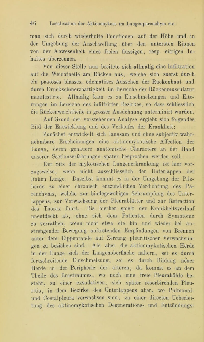 man sich durch wiederholte Punctionen auf der Höhe und in der Umgebung der Anschwellung über den untersten Rippen von der Abwesenheit eines freien flüssigen, resp. eitrigen In- haltes überzeugen. Von dieser Stelle nun breitete sich allmälig eine Infiltration auf die Weichtheile am Rücken aus, welche sich zuerst durch ein pastöses blasses, ödematöses Aussehen der Rückenhaut und durch Druckschmerzhaftigkeit im Bereiche der Rückenmusoulatur manifestirte. Allmälig kam es zu Einschmelzungen und Eite- rungen im Bereiche des infiltrirten Bezirkes, so dass schliesslich die Rückenweichtheile in grosser Ausdehnung unterminirt wurden. Auf Grund der vorstehenden Analyse ergiebt sich folgendes Bild der Entwicklung und des Verlaufes der Krankheit: Zunächst entwickelt sich langsam und ohne subjectiv wahr- nehmbare Erscheinungen eine aktinomykotische Affection der Lunge, deren genauere anatomische Charactere an der Hand unserer Sectionserfahrungen später besprochen werden soll. Der Sitz der mykotischen Lungenerkrankung ist hier vor- zugsweise, wenn nicht ausschliesslich der Unterlappen der linken Lunge. Daselbst kommt es in der Umgebung der Pilz- herde zu einer chronisch entzündlichen Verdichtung des Pa- renchyms, welche zur bindegewebigen Schrumpfung des Unter- lappens, zur Verwachsung der Pleurablätter und zur Retraction des Thorax führt. Bis hierher spielt der Krankheitsverlauf unentdeckt ab, ohne sich dem Patienten durch Symptome zu verrathen, wenn nicht etwa die hin und wieder bei an- strengender Bewegung auftretenden Empfindungen von Brennen unter dem Rippenrande auf Zerrung pleuritischer Verwachsun- gen zu beziehen sind. Als aber die aktinomykotischen Herde in der Lunge sich der Lungenoberfläche nähern, sei es durch fortschreitende Einschmelzung, sei es durch Bildung ne'uer Herde in der Peripherie der älteren, da kommt es an dem Theile des Brustraumes, wo noch eine freie Pleurahöhle be- steht, zu einer exsudativen, sich später resorbirenden Pleu- ritis, in dem Bezirke des Unterlappens aber, wo Pulmonal- und Costalpleura verwachsen sind, zu einer directen Ueberlei- tung des aktinomykotischen Degenerations- und Entzündungs-