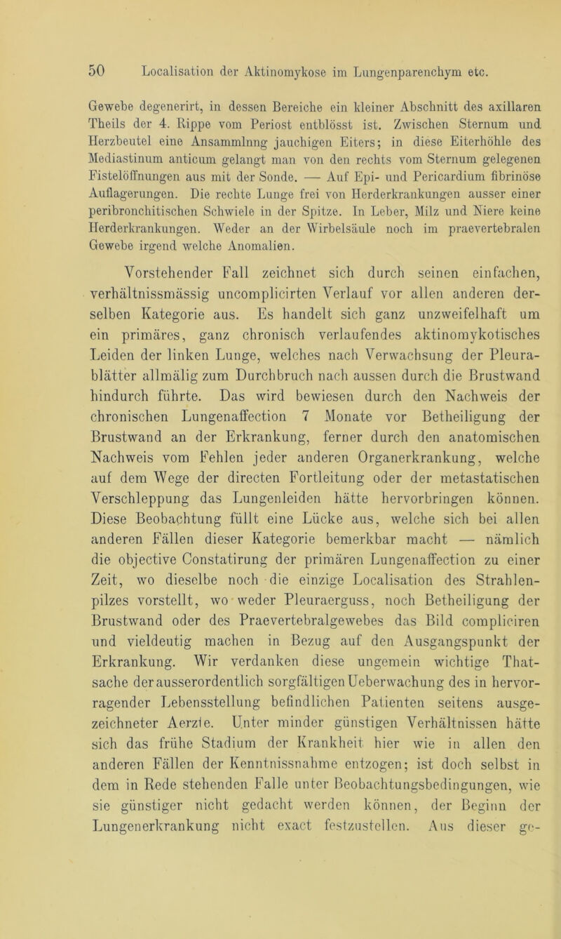 Gewebe degenerirt, in dessen Bereiche ein kleiner Abschnitt des axillaren Theils der 4. Rippe vom Periost entblösst ist. Zwischen Sternum und Herzbeutel eine Ansammlung jauchigen Eiters; in diese Eiterhöhle des Mediastinum anticum gelangt man von den rechts vom Sternum gelegenen Fistelöffnungen aus mit der Sonde. — Auf Epi- und Pericardium fibrinöse Auflagerungen. Die rechte Lunge frei von Herderkrankungen ausser einer peribronchitischen Schwiele in der Spitze. In Leber, Milz und Niere keine Herderkrankungen. Weder an der Wirbelsäule noch im praevertebralen Gewebe irgend welche Anomalien. Vorstehender Fall zeichnet sich durch seinen einfachen, verhältnissmässig uncomplicirten Verlauf vor allen anderen der- selben Kategorie aus. Es handelt sich ganz unzweifelhaft um ein primäres, ganz chronisch verlaufendes aktinomykotisches Leiden der linken Lunge, welches nach Verwachsung der Pleura- blätter allmälig zum Durchbruch nach aussen durch die Brustwand hindurch führte. Das wird bewiesen durch den Nachweis der chronischen Lungenaffection 7 Monate vor Betheiligung der Brustwand an der Erkrankung, ferner durch den anatomischen Nachweis vom Fehlen jeder anderen Organerkrankung, welche auf dem Wege der directen Fortleitung oder der metastatischen Verschleppung das Lungenleiden hätte hervorbringen können. Diese Beobachtung füllt eine Lücke aus, welche sich bei allen anderen Fällen dieser Kategorie bemerkbar macht — nämlich die objective Constatirung der primären Lungenaffection zu einer Zeit, wo dieselbe noch die einzige Localisation des Strahlen- pilzes vorstellt, wo weder Pleuraerguss, noch Betheiligung der Brustwand oder des Praevertebralgewebes das Bild compliciren und vieldeutig machen in Bezug auf den Ausgangspunkt der Erkrankung. Wir verdanken diese ungemein wichtige That- sache der ausserordentlich sorgfältigen Ueberwachung des in hervor- ragender Lebensstellung befindlichen Patienten seitens ausge- zeichneter Aerzfe. Unter minder günstigen Verhältnissen hätte sich das frühe Stadium der Krankheit hier wie in allen den anderen Fällen der Kenntnissnahme entzogen; ist doch selbst in dem in Rede stehenden Falle unter Beobachtungsbedingungen, wie sie günstiger nicht gedacht werden können, der Beginn der Lungenerkrankung nicht exact festzustellen. Aus dieser ge-