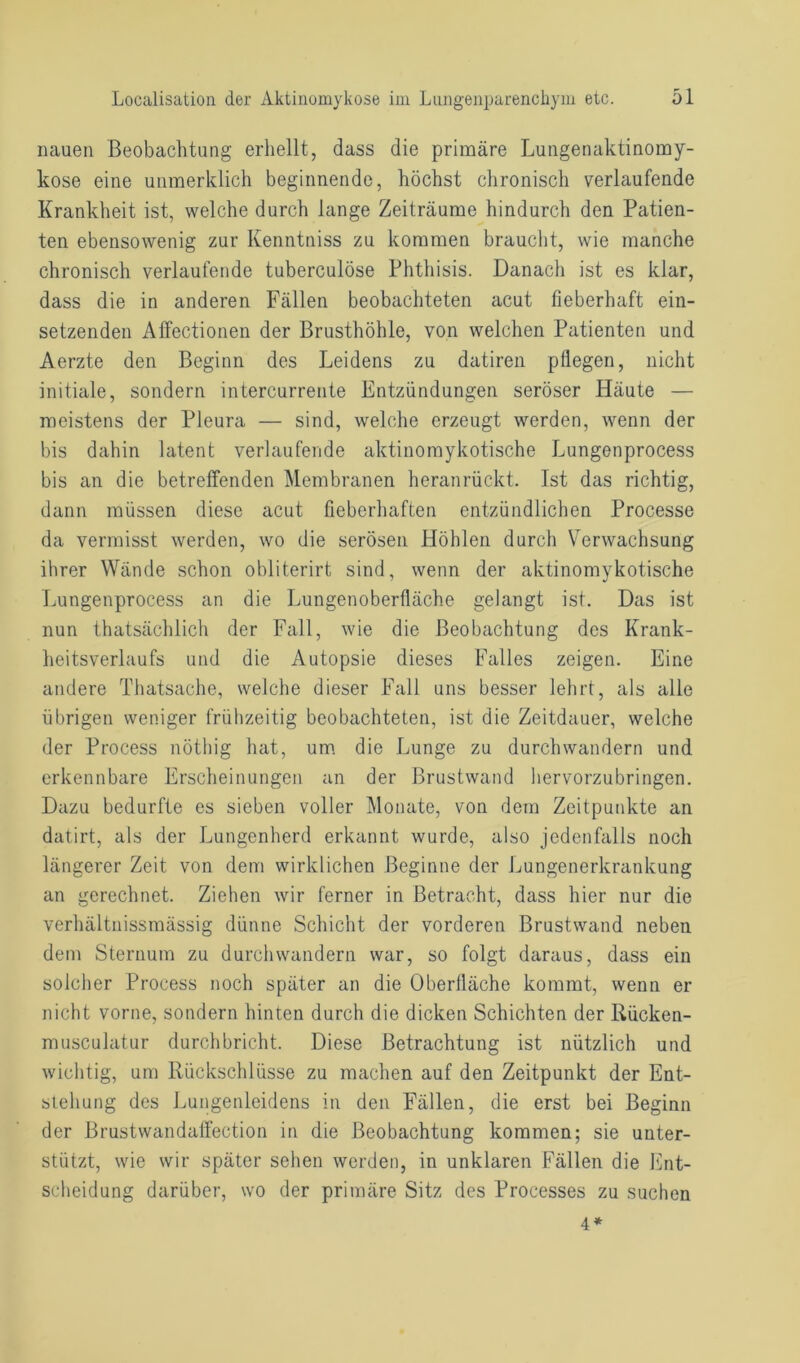 nauen Beobachtung erhellt, dass die primäre Lungenaktinomy- kose eine unmerklich beginnende, höchst chronisch verlaufende Krankheit ist, welche durch lange Zeiträume hindurch den Patien- ten ebensowenig zur Kenntniss zu kommen braucht, wie manche chronisch verlaufende tuberculöse Phthisis. Danach ist es klar, dass die in anderen Fällen beobachteten acut fieberhaft ein- setzenden Affectionen der Brusthöhle, von welchen Patienten und Aerzte den Beginn des Leidens zu datiren pflegen, nicht initiale, sondern intercurrente Entzündungen seröser Häute — meistens der Pleura — sind, welche erzeugt werden, wenn der bis dahin latent verlaufende aktinomykotische Lungenprocess bis an die betreffenden Membranen heranrückt. Ist das richtig, dann müssen diese acut fieberhaften entzündlichen Processe da vermisst werden, wo die serösen Höhlen durch Verwachsung ihrer Wände schon obliterirt sind, wenn der aktinomykotische Lungenprocess an die Lungenoberfläche gelangt ist. Das ist nun thatsächlich der Fall, wie die Beobachtung des Krank- heitsverlaufs und die Autopsie dieses Falles zeigen. Eine andere Thatsache, welche dieser Fall uns besser lehrt, als alle übrigen weniger frühzeitig beobachteten, ist die Zeitdauer, welche der Process nöthig hat, um die Lunge zu durchwandern und erkennbare Erscheinungen an der Brustwand hervorzubringen. Dazu bedurfte es sieben voller Monate, von dem Zeitpunkte an datirt, als der Lungenherd erkannt wurde, also jedenfalls noch längerer Zeit von dem wirklichen Beginne der Lungenerkrankung an gerechnet. Ziehen wir ferner in Betracht, dass hier nur die verhältnissmässig dünne Schicht der vorderen Brustwand neben dem Sternum zu durchwandern war, so folgt daraus, dass ein solcher Process noch später an die Oberfläche kommt, wenn er nicht vorne, sondern hinten durch die dicken Schichten der Rücken- musculatur durchbricht. Diese Betrachtung ist nützlich und wichtig, um Rückschlüsse zu machen auf den Zeitpunkt der Ent- stehung des Lungenleidens in den Fällen, die erst bei Beginn der Brustwandaffection in die Beobachtung kommen; sie unter- stützt, wie wir später sehen werden, in unklaren Fällen die Ent- scheidung darüber, wo der primäre Sitz des Processes zu suchen 4 *