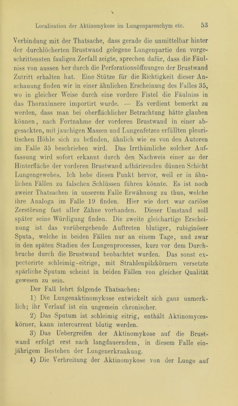 Verbindung mit der Thatsache, dass gerade die unmittelbar hinter der durchlöcherten ßrustvvand gelegene Lungenpartie den vorge- schrittensten fauligen Zerfall zeigte, sprechen dafür, dass die Fäul- niss von aussen her durch die Perforationsöffnungen der Brustwand Zutritt erhalten hat. Eine Stütze für die Richtigkeit dieser An- schauung finden wir in einer ähnlichen Erscheinung des Falles 35, wo in gleicher Weise durch eine vordere Fistel die Fäulniss in das Thoraxinnere importirt wurde. — Es verdient bemerkt zu werden, dass man bei oberflächlicher Betrachtung hätte glauben können, nach Fortnahme der vorderen Brustwand in einer ab- gesackten, mit jauchigen Massen und Lungenfetzen erfüllten pleuri- tischen Höhle sich zu befinden, ähnlich wie es von den Autoren im Falle 35 beschrieben wird. Das Irrthümliche solcher Auf- fassung wird sofort erkannt durch den Nachweis einer an der Hinterfläche der vorderen Brustwand adhärirenden dünnen Schicht Lungengewebes. Ich hebe diesen Punkt hervor, weil er in ähn- lichen Fällen zu falschen Schlüssen führen könnte. Es ist noch zweier Thatsachen in unserem Falle Erwähnung zu thun, welche ihre Analoga im Falle 19 finden. Hier wie dort war cariöse Zerstörung fast aller Zähne vorhanden. Dieser Umstand soll später seine Würdigung finden. Die zweite gleichartige Erschei- nung ist das vorübergehende Auftreten blutiger, rubiginöser Sputa, welche in beiden Fällen nur an einem Tage, und zwar in den späten Stadien des Lungenprocesses, kurz vor dem Durch- bruche durch die Brustwand beobachtet wurden. Das sonst ex- pectorirte schleimig-eitrige, mit Strahlenpilzkörnern versetzte spärliche Sputum scheint in beiden Fällen von gleicher Qualität gewesen zu sein. Der Fall lehrt folgende Thatsachen: 1) Die Lungenaktinomykose entwickelt sich ganz unmerk- lich; ihr Verlauf ist ein ungemein chronischer. 2) Das Sputum ist schleimig eitrig, enthält Aktinomyces- körner, kann intercurrent blutig werden. 3) Das Uebergreifen der Aktinomykose auf die Brust- wand erfolgt erst nach langdauerndem, in diesem Falle ein- jährigem Bestehen der Lungenerkrankung. 4) Die Verbreitung der Aktinomykose von der Lunge auf