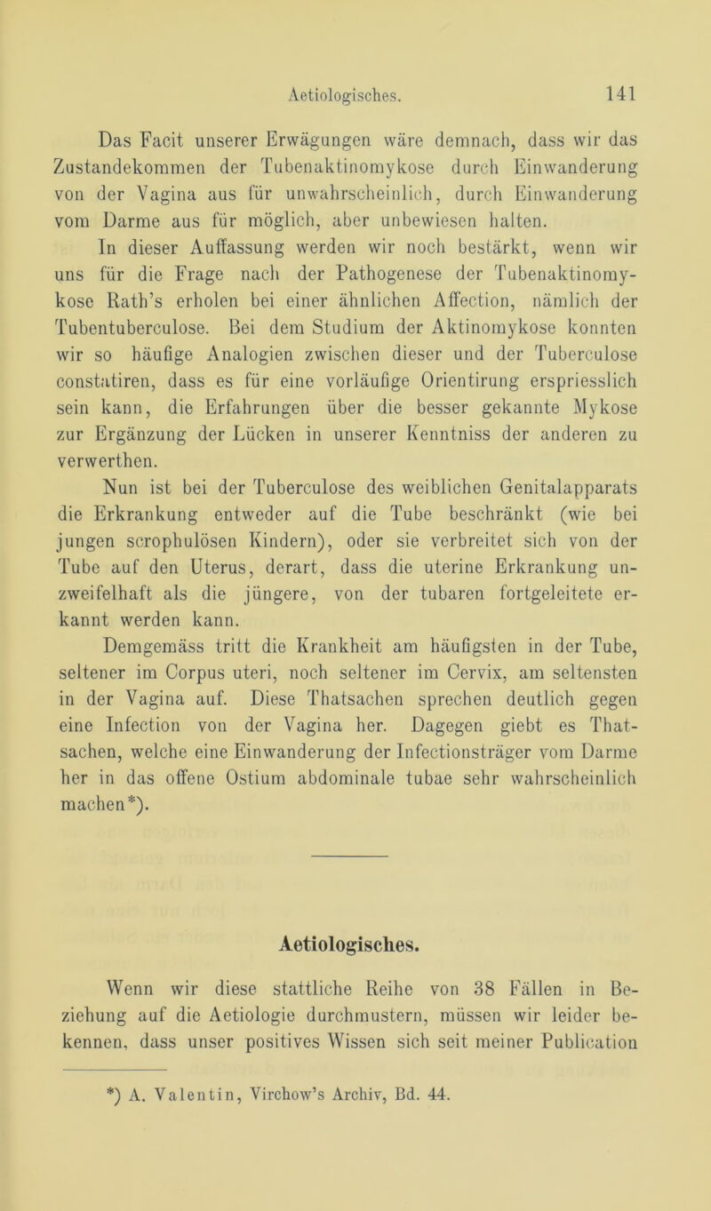 Das Facit unserer Erwägungen wäre demnach, dass wir das Zustandekommen der Tubenaktinomykose durch Einwanderung von der Vagina aus für unwahrscheinlich, durch Einwanderung vom Darme aus für möglich, aber unbewiesen halten. In dieser Auflassung werden wir noch bestärkt, wenn wir uns für die Frage nach der Pathogenese der Tubenaktinoray- kose Rath’s erholen bei einer ähnlichen AfFection, nämlich der Tubentuberculose. Bei dem Studium der Aktinomykose konnten wir so häufige Analogien zwischen dieser und der Tuberculose constatiren, dass es für eine vorläufige Orientirung erspriesslich sein kann, die Erfahrungen über die besser gekannte Mykose zur Ergänzung der Lücken in unserer Kenntniss der anderen zu verwerthen. Nun ist bei der Tuberculose des weiblichen Genitalapparats die Erkrankung entweder auf die Tube beschränkt (wie bei jungen scrophulösen Kindern), oder sie verbreitet sich von der Tube auf den Uterus, derart, dass die uterine Erkrankung un- zweifelhaft als die jüngere, von der tubaren fortgeleitete er- kannt werden kann. Demgemäss tritt die Krankheit am häufigsten in der Tube, seltener im Corpus uteri, noch seltener im Cervix, am seltensten in der Vagina auf. Diese Thatsachen sprechen deutlich gegen eine Infection von der Vagina her. Dagegen giebt es That- sachen, welche eine Einwanderung der Infectionsträger vom Darme her in das offene Ostium abdominale tubae sehr wahrscheinlich machen*). Aetiologisches. Wenn wir diese stattliche Reihe von 38 Fällen in Be- ziehung auf die Aetiologie durchmustern, müssen wir leider be- kennen, dass unser positives Wissen sich seit meiner Publieatiou *) A. Valentin, Virchow’s Archiv, Bd. 44.