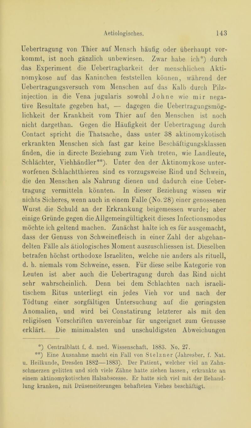 Uebertragung von Thier auf Mensch häufig oder überhaupt vor- kommt, ist noch gänzlich unbewiesen. Zwar habe ich*) durch das Experiment die Uebertragbarkeit der menschlichen Akti- nomykose auf das Kaninchen feststellen können, während der Uebertragungsversuch vom Menschen auf das Kalb durch Pilz- injection in die Vena jugularis sowohl Johne wie mir nega- tive Resultate gegeben hat, — dagegen die Uebertragungsmög- lichkeit der Krankheit vom Thier auf den Menschen ist noch nicht dargethan. Gegen die Häufigkeit der Uebertragung durch Contact spricht die Thatsache, dass unter 38 aktinomykotisch erkrankten Menschen sich fast gar keine Beschäftigungsklassen finden, die in directe Beziehung zum Vieh treten, wie Landleute, Schlächter, Viehhändler**). Unter den der Aktinomykose unter- worfenen Schlachtthieren sind es vorzugsweise Rind und Schwein, die den Menschen als Nahrung dienen und dadurch eine Ueber- tragung vermitteln könnten. In dieser Beziehung wissen wir nichts Sicheres, wenn auch in einem Falle (No. 28) einer genossenen Wurst die Schuld an der Erkrankung beigemessen wurde; aber einige Gründe gegen die Allgemeingültigkeit dieses Infectionsmodus möchte ich geltend machen. Zunächst halte ich es für ausgemacht, dass der Genuss von Schweinefleisch in einer Zahl der abgehan- delten Fälle als ätiologisches Moment auszuschliessen ist. Dieselben betrafen höchst orthodoxe Israeliten, welche nie anders als rituell, d. h. niemals vom Schweine, essen. Für diese selbe Kategorie von Leuten ist aber auch die Uebertragung durch das Rind nicht sehr wahrscheinlich. Denn bei dem Schlachten nach israeli- tischem Ritus unterliegt ein jedes Vieh vor und nach der Tödtung einer sorgfältigen Untersuchung auf die geringsten Anomalien, und wird bei Constatirung letzterer als mit den religiösen Vorschriften unvereinbar für ungeeignet zum Genüsse erklärt. Die minimalsten und unschuldigsten Abweichungen *) Centralblatt f. d. med. Wissenschaft. 1883. No. 27. **) Eine Ausnahme macht ein Fall von Stelzner (Jahresber. f. Nat. u. Heilkunde, Dresden 1882—1883). Der Patient, welcher viel an Zahn- schmerzen gelitten und sich viele Zähne hatte ziehen lassen, erkrankte an einem aktinomykotischen Halsabscesse. Er hatte sich viel mit der Behand- lung kranken, mit Drüseneiterungen behafteten Viehes beschäftigt.