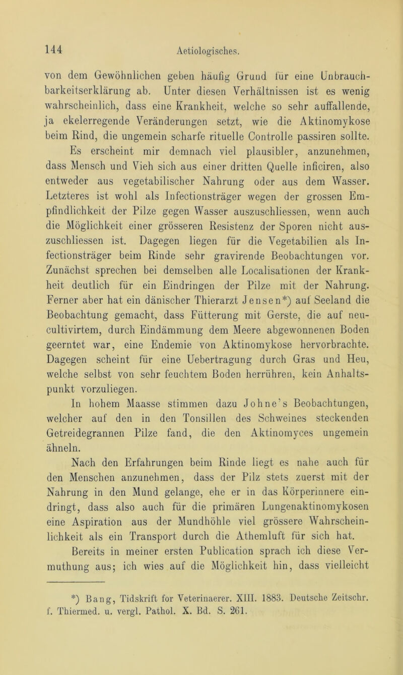 von dem Gewöhnlichen geben häufig Grund für eine Unbrauch- barkeitserklärung ab. Unter diesen Verhältnissen ist es wenig wahrscheinlich, dass eine Krankheit, welche so sehr auffallende, ja ekelerregende Veränderungen setzt, wie die Aktinomykose beim Rind, die ungemein scharfe rituelle Controlle passiren sollte. Es erscheint mir demnach viel plausibler, anzunehmen, dass Mensch und Vieh sich aus einer dritten Quelle inficiren, also entweder aus vegetabilischer Nahrung oder aus dem Wasser. Letzteres ist wohl als Infectionsträger wegen der grossen Em- pfindlichkeit der Pilze gegen Wasser auszuschliessen, wenn auch die Möglichkeit einer grösseren Resistenz der Sporen nicht aus- zuschliessen ist. Dagegen liegen für die Vegetabilien als In- fectionsträger beim Rinde sehr gravirende Beobachtungen vor. Zunächst sprechen bei demselben alle Localisationen der Krank- heit deutlich für ein Eindringen der Pilze mit der Nahrung. Ferner aber hat ein dänischer Thierarzt Jensen*) auf Seeland die Beobachtung gemacht, dass Fütterung mit Gerste, die auf neu- cultivirtem, durch Eindämmung dem Meere abgewonnenen Boden geerntet war, eine Endemie von Aktinomykose hervorbrachte. Dagegen scheint für eine Uebertragung durch Gras und Heu, welche selbst von sehr feuchtem Boden herrühren, kein Anhalts- punkt vorzuliegen. In hohem Maasse stimmen dazu Johne’s Beobachtungen, welcher auf den in den Tonsillen des Schweines steckenden Getreidegrannen Pilze fand, die den Aktinomyces ungemein ähneln. Nach den Erfahrungen beim Rinde liegt es nahe auch für den Menschen anzunehmen, dass der Pilz stets zuerst mit der Nahrung in den Mund gelange, ehe er in das Körperinnere ein- dringt, dass also auch für die primären Lungenaktinomykosen eine Aspiration aus der Mundhöhle viel grössere Wahrschein- lichkeit als ein Transport durch die Athemluft für sich hat. Bereits in meiner ersten Publication sprach ich diese Ver- muthung aus; ich wies auf die Möglichkeit hin, dass vielleicht *) Bang, Tidskrift for Veterinaerer. XIII. 1883. Deutsche Zeitschr. f. Thiermed. u. vergl. Pathol. X. Bd. S. 261.