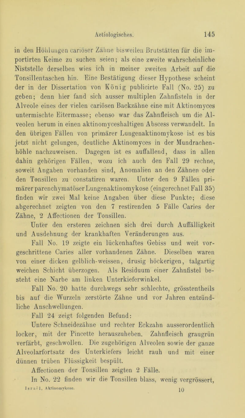 in den Höhlungen cariöser Zähne bisweilen Brutstätten für die im- portirten Keime zu suchen seien; als eine zweite wahrscheinliche Niststelle derselben wies ich in meiner zweiten Arbeit auf die Tonsillentaschen hin. Eine Bestätigung dieser Hypothese scheint der in der Dissertation von König publicirte Fall (No. 25) zu geben; denn hier fand sich ausser multiplen Zahnfisteln in der Alveole eines der vielen cariösen Backzähne eine mit Aktinomyces untermischte Eitermasse; ebenso war das Zahnfleisch um die Al- veolen herum in einen aktinomyceshaltigen Abscess verwandelt. In den übrigen Fällen von primärer Lungenaktinomykose ist es bis jetzt nicht gelungen, deutliche Aktinomyces in der Mundrachen- höhle nachzuweisen. Dagegen ist es auffallend, dass in allen dahin gehörigen Fällen, wozu ich auch den Fall 29 rechne, soweit Angaben vorhanden sind, Anomalien an den Zähnen oder den Tonsillen zu constatiren waren. Unter den 9 Fällen pri- märer parenchymatöserLungenaktinomyrkose (eingerechnet Fall 35) finden wir zwei Mal keine Angaben über diese Punkte; diese abgerechnet zeigten von den 7 restirenden 5 Fälle Caries der Zähne, 2 Affectionen der Tonsillen. Unter den ersteren zeichnen sich drei durch Auffälligkeit und Ausdehnung der krankhaften Veränderungen aus. Fall No. 19 zeigte ein lückenhaftes Gebiss und weit vor- geschrittene Caries aller vorhandenen Zähne. Dieselben waren von einer dicken gelblich-weissen, drüsig höckerigen, talgartig weichen Schicht überzogen. Als Residuum einer Zahnfistel be- steht eine Narbe am linken Unterkieferwinkel. Fall No. 20 hatte durchwegs sehr schlechte, grösstentheils bis auf die Wurzeln zerstörte Zähne und vor Jahren entzünd- liche Anschwellungen. Fall 24 zeigt folgenden Befund: Untere Schneidezähne und rechter Eckzahn ausserordentlich locker, mit der Pincette herauszuheben. Zahnfleisch graugrün verfärbt, geschwollen. Die zugehörigen Alveolen sowie der ganze Alveolarfortsatz des Unterkiefers leicht rauh und mit einer dünnen trüben Flüssigkeit bespült. Affectionen der Tonsillen zeigten 2 Fälle. In No. 22 finden wir die Tonsillen blass, wenig vergrössert, Israel, Aktinomykose. 10