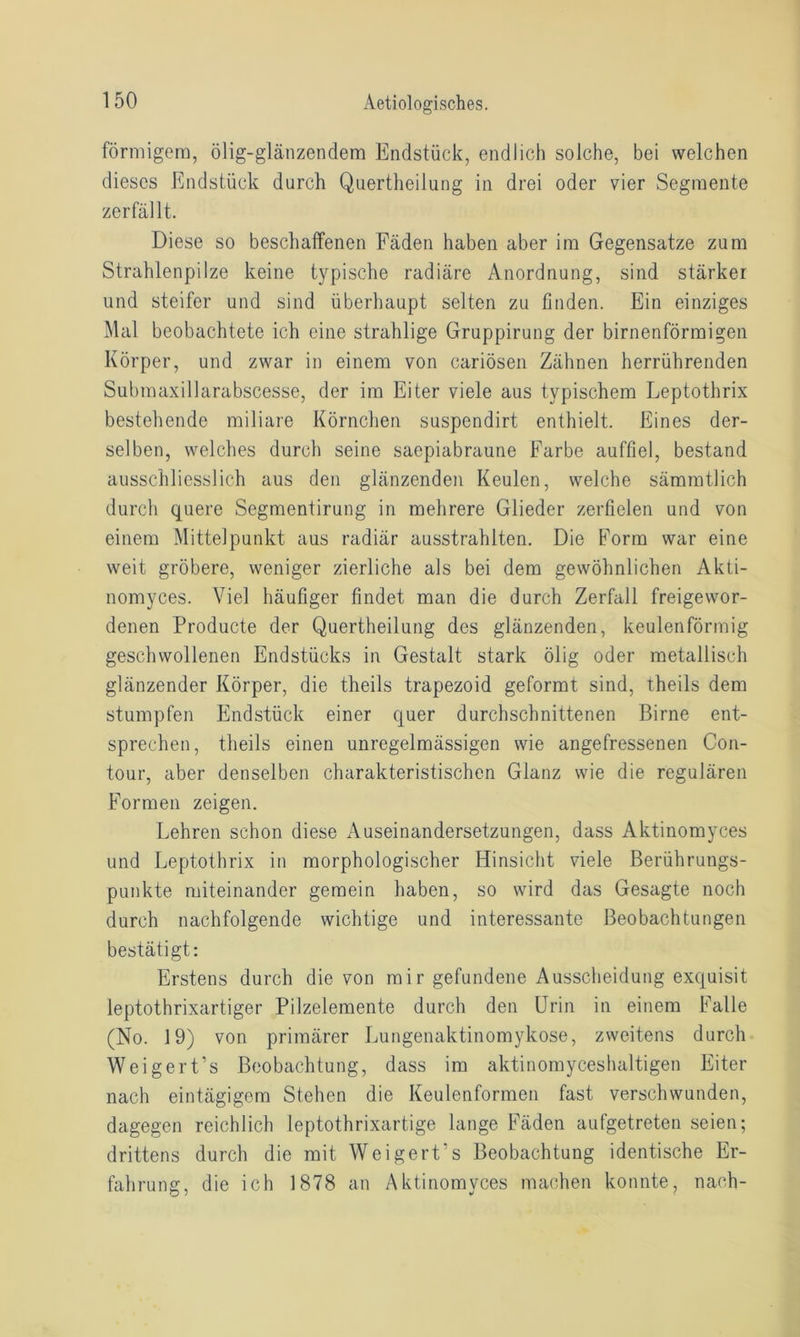 förmigem, ölig-glänzendem Endstück, endlich solche, bei welchen dieses Endstück durch Quertheilung in drei oder vier Segmente zerfällt. Diese so beschaffenen Fäden haben aber im Gegensätze zum Strahlenpilze keine typische radiäre Anordnung, sind stärker und steifer und sind überhaupt selten zu finden. Ein einziges Mal beobachtete ich eine strahlige Gruppirung der birnenförmigen Körper, und zwar in einem von cariösen Zähnen herrührenden Submaxillarabscesse, der im Eiter viele aus typischem Leptothrix bestehende miliare Körnchen suspendirt enthielt. Eines der- selben, welches durch seine saepiabraune Farbe auffiel, bestand ausschliesslich aus den glänzenden Keulen, welche sämratlich durch quere Segmentirung in mehrere Glieder zerfielen und von einem Mittelpunkt aus radiär ausstrahlten. Die Form war eine weit gröbere, weniger zierliche als bei dem gewöhnlichen Akti- nomyces. Viel häufiger findet man die durch Zerfall freigewor- denen Producte der Quertheilung des glänzenden, keulenförmig geschwollenen Endstücks in Gestalt stark ölig oder metallisch glänzender Körper, die theils trapezoid geformt sind, theils dem stumpfen Endstück einer quer durchschnittenen Birne ent- sprechen, theils einen unregelmässigen wie angefressenen Con- tour, aber denselben charakteristischen Glanz wie die regulären Formen zeigen. Lehren schon diese Auseinandersetzungen, dass Aktinomyces und Leptothrix in morphologischer Hinsicht viele Berührungs- punkte miteinander gemein haben, so wird das Gesagte noch durch nachfolgende wichtige und interessante Beobachtungen bestätigt: Erstens durch die von mir gefundene Ausscheidung exquisit leptothrixartiger Pilzelemente durch den Urin in einem Falle (No. 19) von primärer Lungenaktinomykose, zweitens durch Weigert’s Beobachtung, dass im aktinomyceshaltigen Eiter nach eintägigem Stehen die Keulenformen fast verschwunden, dagegen reichlich leptothrixartige lange Fäden aufgetreten seien; drittens durch die mit Weigert's Beobachtung identische Er- fahrung, die ich 1878 an Aktinomyces machen konnte, nach-