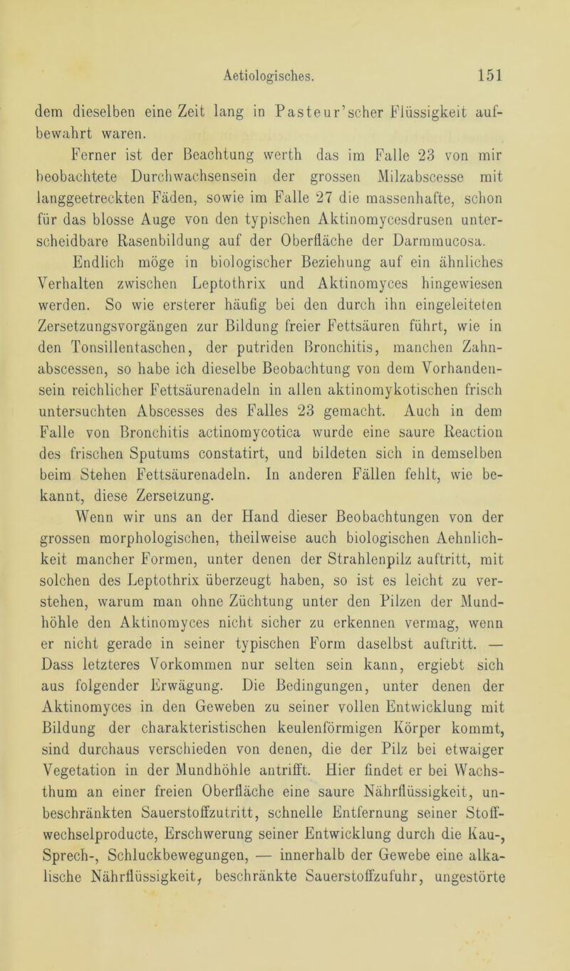 dem dieselben eine Zeit lang in Pasteur’scher Flüssigkeit auf- bewahrt waren. Ferner ist der Beachtung werth das im Falle 23 von mir beobachtete Durchwachsensein der grossen Milzabscesse mit langgeetreckten Fäden, sowie im Falle 27 die massenhafte, schon für das blosse Auge von den typischen Aktinomycesdrusen unter- scheidbare Rasenbildung auf der Oberfläche der Darmmucosa. Endlich möge in biologischer Beziehung auf ein ähnliches Verhalten zwischen Leptothrix und Aktinomyces hingewiesen werden. So wie ersterer häufig bei den durch ihn eingeleiteten Zersetzungsvorgängen zur Bildung freier Fettsäuren führt, wie in den Tonsillentaschen, der putriden Bronchitis, manchen Zahn- abscessen, so habe ich dieselbe Beobachtung von dem Vorhanden- sein reichlicher Fettsäurenadeln in allen aktinomykotischen frisch untersuchten Abscesses des Falles 23 gemacht. Auch in dem Falle von Bronchitis actinomycotica wurde eine saure Reaction des frischen Sputums constatirt, und bildeten sich in demselben beim Stehen Fettsäurenadeln. In anderen Fällen fehlt, wie be- kannt, diese Zersetzung. Wenn wir uns an der Hand dieser Beobachtungen von der grossen morphologischen, theilweise auch biologischen Aehnlich- keit mancher Formen, unter denen der Strahlenpilz auftritt, mit solchen des Leptothrix überzeugt haben, so ist es leicht zu ver- stehen, warum man ohne Züchtung unter den Pilzen der Mund- höhle den Aktinomyces nicht sicher zu erkennen vermag, wenn er nicht gerade in seiner typischen Form daselbst auftritt. — Dass letzteres Vorkommen nur selten sein kann, ergiebt sich aus folgender Erwägung. Die Bedingungen, unter denen der Aktinomyces in den Geweben zu seiner vollen Entwicklung mit Bildung der charakteristischen keulenförmigen Körper kommt, sind durchaus verschieden von denen, die der Pilz bei etwaiger Vegetation in der Mundhöhle antrifft. Hier findet er bei Wachs- thum an einer freien Oberfläche eine saure Nährflüssigkeit, un- beschränkten Sauerstoffzutritt, schnelle Entfernung seiner Stoff- wechselproducte, Erschwerung seiner Entwicklung durch die Kau-, Sprech-, Schluckbewegungen, — innerhalb der Gewebe eine alka- lische Nährflüssigkeit, beschränkte Sauerstoffzufuhr, ungestörte