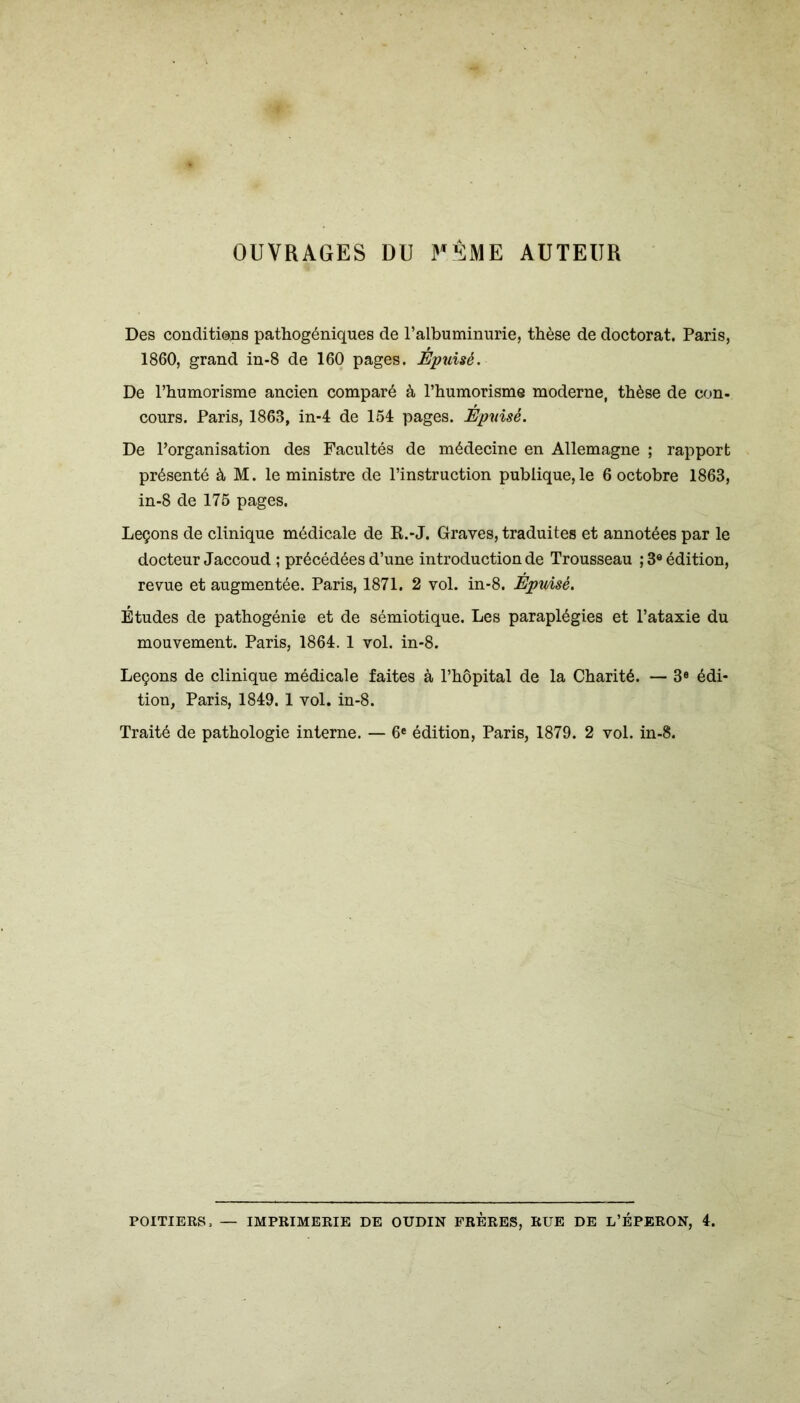 OUVRAGES DU FÊME AUTEUR Des conditions pathogéniques de l’albuminurie, thèse de doctorat. Paris, 1860, grand in-8 de 160 pages. Épuisé. De l’humorisme ancien comparé à l’humorisme moderne, thèse de con- cours. Paris, 1863, in-4 de 154 pages. Épuisé. De l’organisation des Facultés de médecine en Allemagne ; rapport présenté à M. le ministre de l’instruction publique,le 6 octobre 1863, in-8 de 175 pages. Leçons de clinique médicale de R.-J. Graves, traduites et annotées par le docteur Jaccoud ; précédées d’une introduction de Trousseau ; 3e édition, revue et augmentée. Paris, 1871. 2 vol. in-8. ÊpuÂsé. Études de pathogénie et de sémiotique. Les paraplégies et l’ataxie du mouvement. Paris, 1864. 1 vol. in-8. Leçons de clinique médicale faites à l’hôpital de la Charité. — 3e édi- tion, Paris, 1849. 1 vol. in-8. Traité de pathologie interne. — 6e édition, Paris, 1879. 2 vol. in-8. POITIERS. — IMPRIMERIE DE OUDIN FRERES, RUE DE L’ÉPERON, 4.