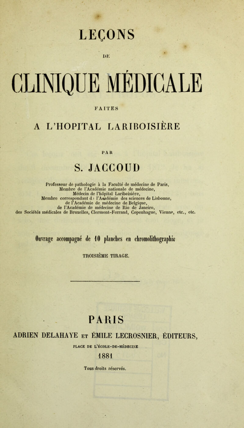 DE CLINIQUE MÉDICALE FAITES A L’HOPITAL LARIBOISIÈRE PA K S. JACCOUD Professeur de pathologie à la Faculté de médecine de Paris, Membre de l’Académie nationale de médecine, Médecin de l’hôpital Lariboisière, Membre correspondant d î l’Aeedémie des sciences de Lisbonne, de l’Académie de médecine de Belgique, de l’Académie de médecine de Rio de Janeiro, des Sociétés médicales de Bruxelles, Clermont-Ferrand, Copenhague, Vienne, etc., etc. Ouvrage accompagné de 10 planches en chromolithographie TROISIÈME TIRAGE. PARIS ADRIEN DELAHAYE et ÉMILE LECROSNIER, ÉDITEURS, PLACE DE L’ÉCOLE-DE-MÉDECINE 1881 Tous droits réservés.