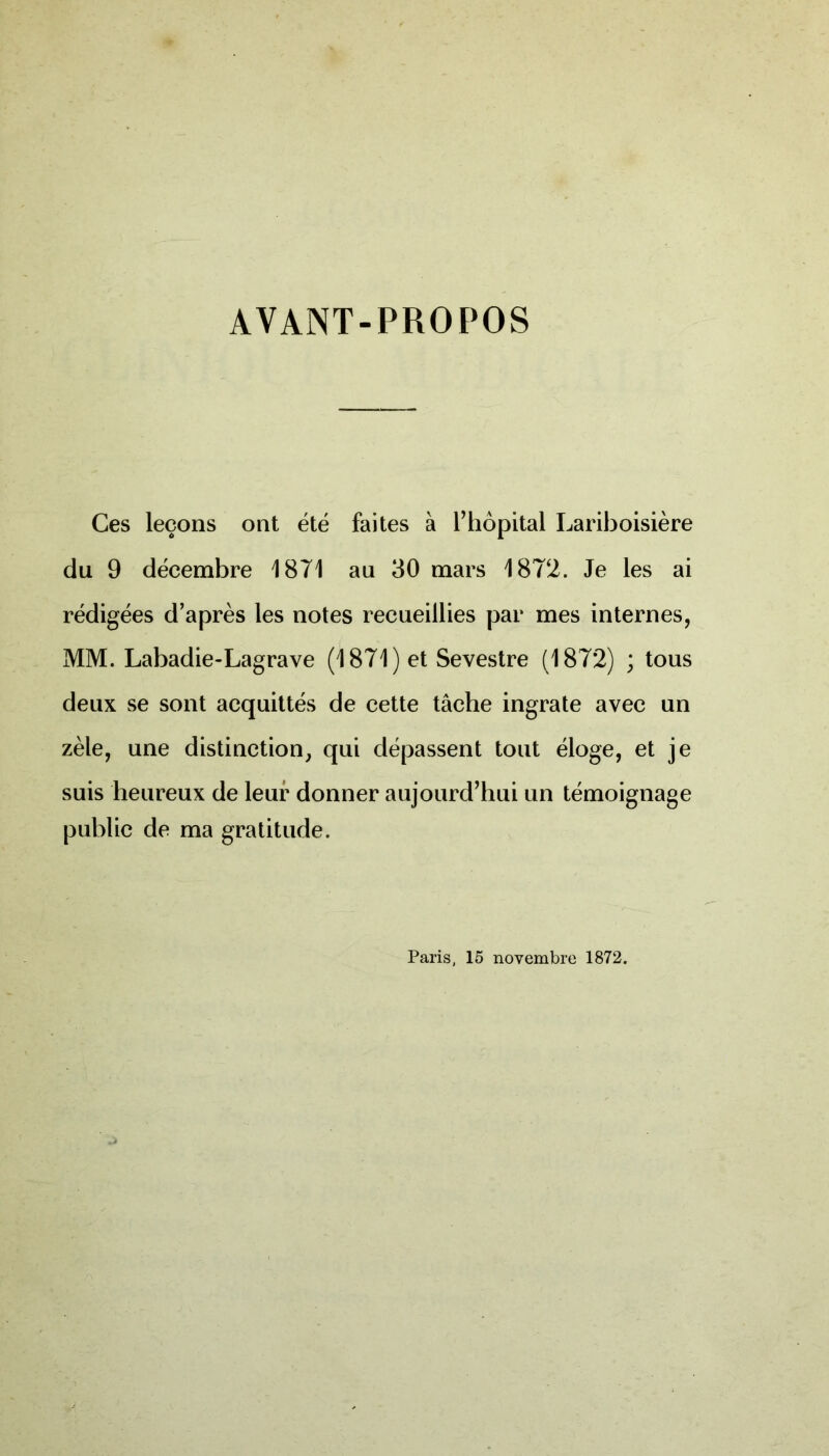 AVANT-PROPOS Ces leçons ont été faites à l’hôpital Lariboisière du 9 décembre 1871 au 30 mars 1872. Je les ai rédigées d’après les notes recueillies par mes internes, MM. Labadie-Lagrave (1871) et Sevestre (1872) ; tous deux se sont acquittés de cette tâche ingrate avec un zèle, une distinction, qui dépassent tout éloge, et je suis heureux de leur donner aujourd’hui un témoignage public de ma gratitude. Paris, 15 novembre 1872.