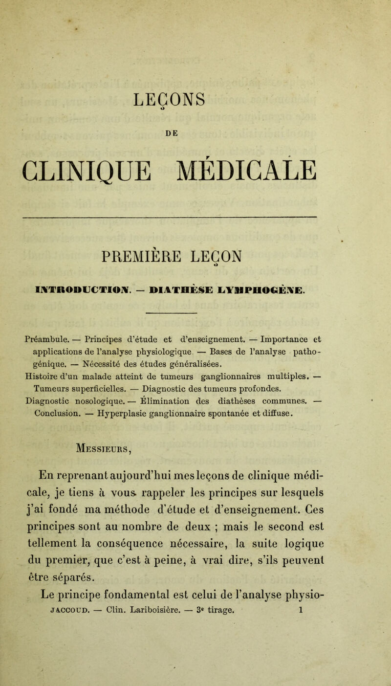 i> DE CLINIQUE MÉDICALE PREMIÈRE LEÇON <1 INTRODUCTION. — DIATHÈSE LT9IPHOGÉNE. Préambule. — Principes d’étude et d’enseignement. — Importance et applications de l’analyse physiologique. — Bases de l’analyse patho- génique. — Nécessité des études généralisées. Histoire d’un malade atteint de tumeurs ganglionnaires multiples. — Tumeurs superficielles. — Diagnostic des tumeurs profondes. Diagnostic nosologique. — Élimination des diathèses communes. — Conclusion. — Hyperplasie ganglionnaire spontanée et diffuse. Messieurs, En reprenant aujourd’hui mes leçons de clinique médi- cale, je tiens à vous, rappeler les principes sur lesquels j’ai fondé ma méthode d’étude et d’enseignement. Ces principes sont au nombre de deux ; mais le second est tellement la conséquence nécessaire, la suite logique du premier, que c’est à peine, à vrai dire, s’ils peuvent être séparés. Le principe fondamental est celui de l’analyse physio-