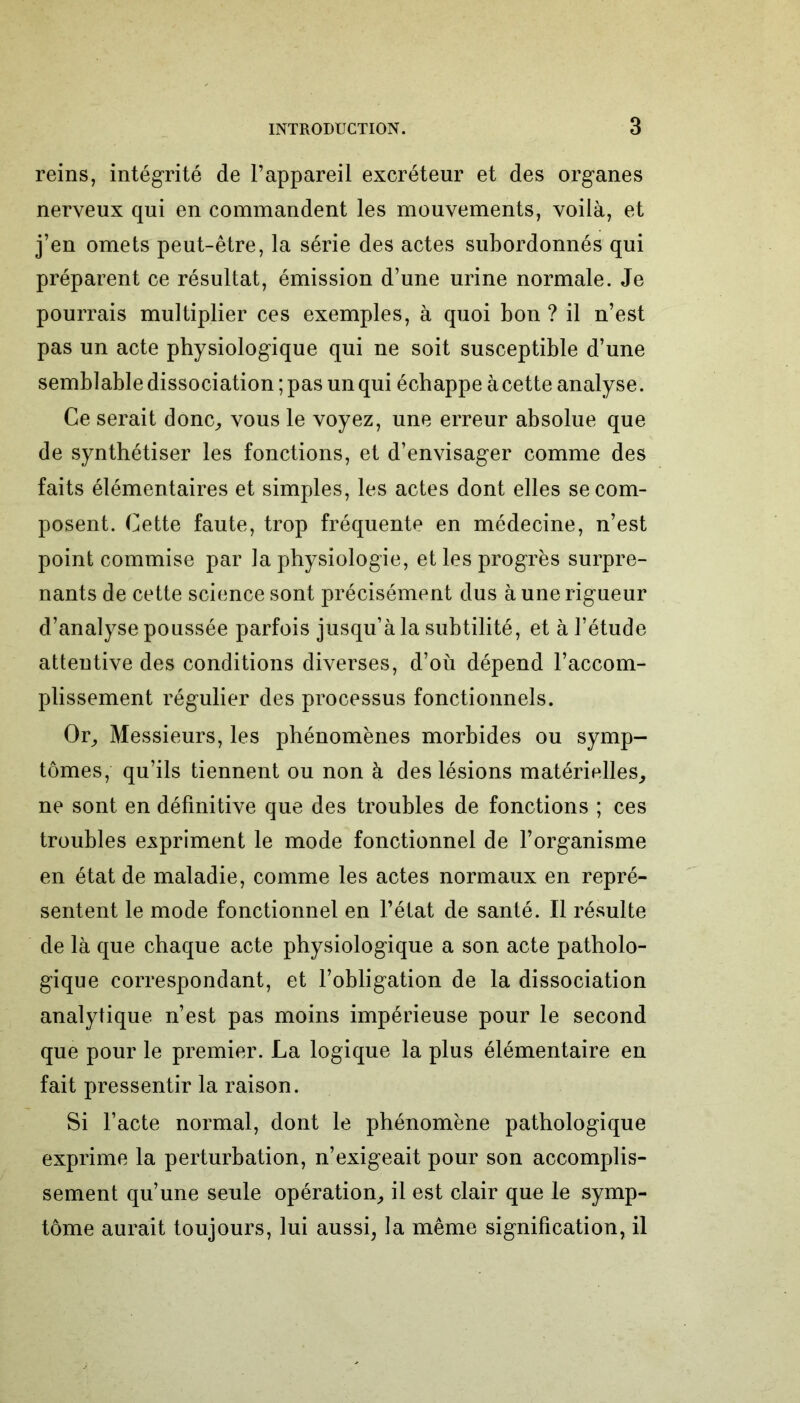 reins, intégrité de l’appareil excréteur et des organes nerveux qui en commandent les mouvements, voilà, et j’en omets peut-être, la série des actes subordonnés qui préparent ce résultat, émission d’une urine normale. Je pourrais multiplier ces exemples, à quoi bon ? il n’est pas un acte physiologique qui ne soit susceptible d’une semblable dissociation ; pas un qui échappe à cette analyse. Ce serait donc, vous le voyez, une erreur absolue que de synthétiser les fonctions, et d’envisager comme des faits élémentaires et simples, les actes dont elles se com- posent. Cette faute, trop fréquente en médecine, n’est point commise par la physiologie, et les progrès surpre- nants de cette science sont précisément dus à une rigueur d’analyse poussée parfois jusqu’à la subtilité, et à l’étude attentive des conditions diverses, d’où dépend l’accom- plissement régulier des processus fonctionnels. Or, Messieurs, les phénomènes morbides ou symp- tômes, qu’ils tiennent ou non à des lésions matérielles, ne sont en définitive que des troubles de fonctions ; ces troubles expriment le mode fonctionnel de l’organisme en état de maladie, comme les actes normaux en repré- sentent le mode fonctionnel en l’état de santé. Il résulte de là que chaque acte physiologique a son acte patholo- gique correspondant, et l’obligation de la dissociation analytique n’est pas moins impérieuse pour le second que pour le premier. La logique la plus élémentaire en fait pressentir la raison. Si l’acte normal, dont le phénomène pathologique exprime la perturbation, n’exigeait pour son accomplis- sement qu’une seule opération, il est clair que le symp- tôme aurait toujours, lui aussi, la même signification, il
