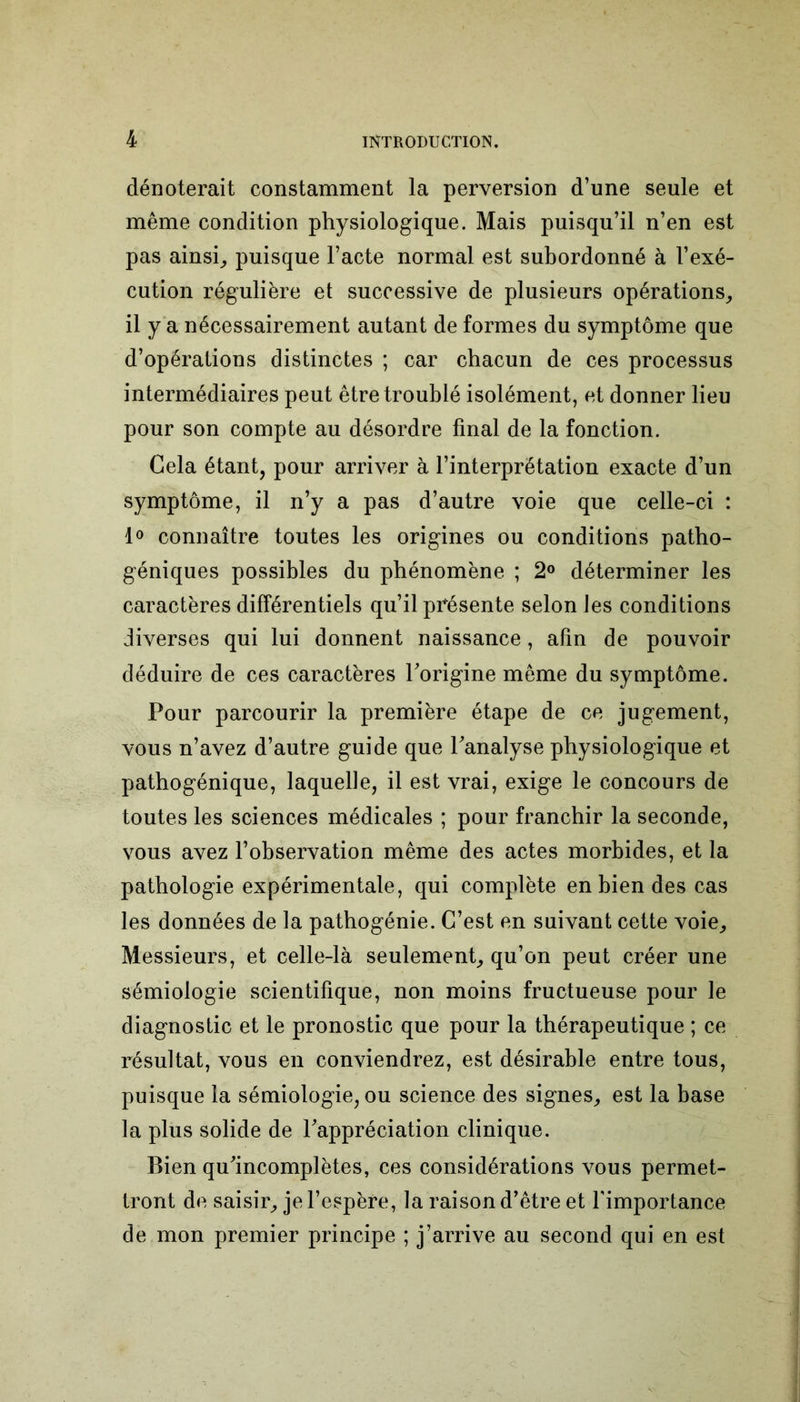dénoterait constamment la perversion d’une seule et même condition physiologique. Mais puisqu’il n’en est pas ainsi, puisque l’acte normal est subordonné à l’exé- cution régulière et successive de plusieurs opérations, il y a nécessairement autant de formes du symptôme que d’opérations distinctes ; car chacun de ces processus intermédiaires peut être troublé isolément, et donner lieu pour son compte au désordre final de la fonction. Gela étant, pour arriver à l’interprétation exacte d’un symptôme, il n’y a pas d’autre voie que celle-ci : 1° connaître toutes les origines ou conditions patho- géniques possibles du phénomène ; 2° déterminer les caractères différentiels qu’il présente selon les conditions diverses qui lui donnent naissance, afin de pouvoir déduire de ces caractères l'origine même du symptôme. Pour parcourir la première étape de ce jugement, vous n’avez d’autre guide que l'analyse physiologique et pathogénique, laquelle, il est vrai, exige le concours de toutes les sciences médicales ; pour franchir la seconde, vous avez l’observation même des actes morbides, et la pathologie expérimentale, qui complète en bien des cas les données de la pathogénie. C’est en suivant cette voie. Messieurs, et celle-là seulement, qu’on peut créer une sémiologie scientifique, non moins fructueuse pour le diagnostic et le pronostic que pour la thérapeutique ; ce résultat, vous en conviendrez, est désirable entre tous, puisque la sémiologie, ou science des signes, est la base la plus solide de l'appréciation clinique. Bien qu'incomplètes, ces considérations vous permet- tront de saisir, je l’espère, la raison d’être et l'importance de mon premier principe ; j’arrive au second qui en est