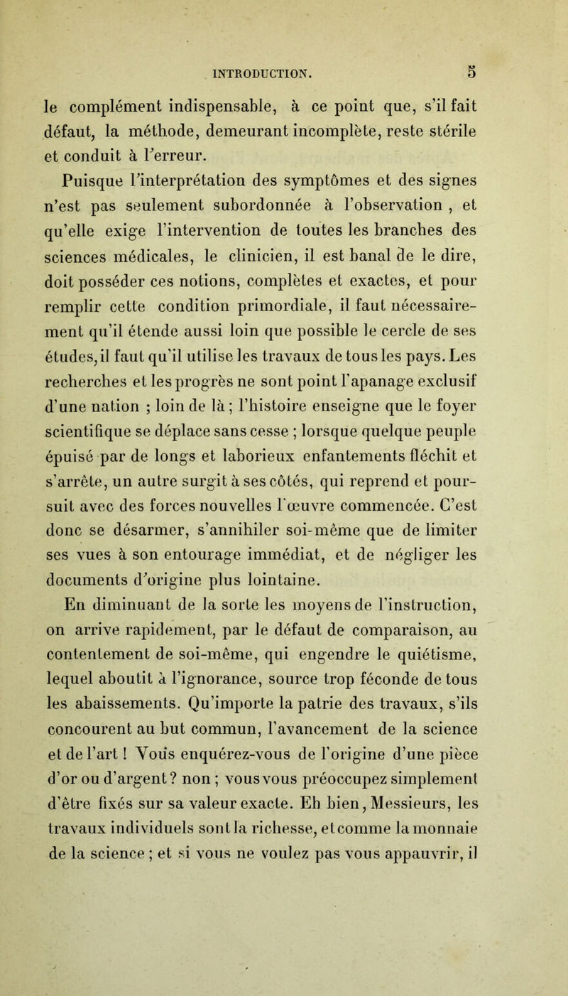 le complément indispensable, à ce point que, s’il fait défaut, la méthode, demeurant incomplète, reste stérile et conduit à Terreur. Puisque Tinterprétation des symptômes et des signes n’est pas seulement subordonnée à l’observation , et qu’elle exige l’intervention de toutes les branches des sciences médicales, le clinicien, il est banal de le dire, doit posséder ces notions, complètes et exactes, et pour remplir cette condition primordiale, il faut nécessaire- ment qu’il étende aussi loin que possible le cercle de ses études,il faut qu’il utilise les travaux de tous les pays. Les recherches et les progrès ne sont point l’apanage exclusif d’une nation ; loin de là ; l’histoire enseigne que le foyer scientifique se déplace sans cesse ; lorsque quelque peuple épuisé par de longs et laborieux enfantements fléchit et s’arrête, un autre surgit à ses côtés, qui reprend et pour- suit avec des forces nouvelles l'œuvre commencée. C’est donc se désarmer, s’annihiler soi-même que de limiter ses vues à son entourage immédiat, et de négliger les documents d'origine plus lointaine. En diminuant de la sorte les moyens de l’instruction, on arrive rapidement, par le défaut de comparaison, au contentement de soi-même, qui engendre le quiétisme, lequel aboutit à l’ignorance, source trop féconde de tous les abaissements. Qu’importe la patrie des travaux, s’ils concourent au but commun, l’avancement de la science et de l’art 1 Vous enquérez-vous de l’origine d’une pièce d’or ou d’argent? non ; vous vous préoccupez simplement d’être fixés sur sa valeur exacte. Eb bien, Messieurs, les travaux individuels sont là richesse, etcomme la monnaie de la science ; et si vous ne voulez pas vous appauvrir, il