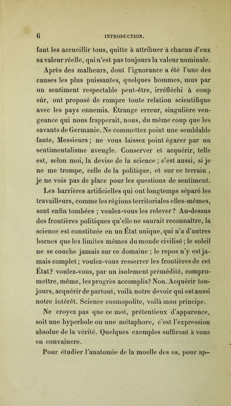 faut les accueillir tous, quitte à attribuer à chacun d’eux sa valeur réelle, qui n'est pas toujours la valeur nominale. Après des malheurs, dont l’ignorance a été l’une des causes les plus puissantes, quelques hommes, mus par un sentiment respectable peut-être, irréfléchi à coup sûr, ont proposé de rompre toute relation scientifique avec les pays ennemis. Étrange erreur, singulière ven- geance qui nous frapperait, nous, du même coup que les savants de Germanie. Ne commettez point une semblable faute, Messieurs ; ne vous laissez point égarer par un sentimentalisme aveugle. Conserver et acquérir, telle est, selon moi, la devise de la science ; c’est aussi, si je ne me trompe, celle de la politique, et sur ce terrain , je ne vois pas de place pour les questions de sentiment. Les barrières artificielles qui ont longtemps séparé les travailleurs, comme les régions territoriales elles-mêmes, sont enfin tombées ; voulez-vous les relever? Au-dessus des frontières politiques qu’ellene saurait reconnaître, la science est constituée en un État unique, qui n’a d’autres bornes que les limites mêmes du monde civilisé ; le soleil ne se couche jamais sur ce domaine ; le repos n’y est ja- mais complet ; voulez-vous resserrer les frontières de cet État? voulez-vous, par un isolement prémédité, compro- mettre, même, les progrès accomplis? Non. Acquérir tou- jours, acquérir de partout, voilà notre devoir qui est aussi notre intérêt. Science cosmopolite, voilà mon principe. Ne croyez pas que ce mot, prétentieux d’apparence, soit une hyperbole ou une métaphore, c’est l’expression absolue de la vérité. Quelques exemples suffiront à vous en convaincre. Pour étudier l'anatomie de la moelle des os, pour ap-