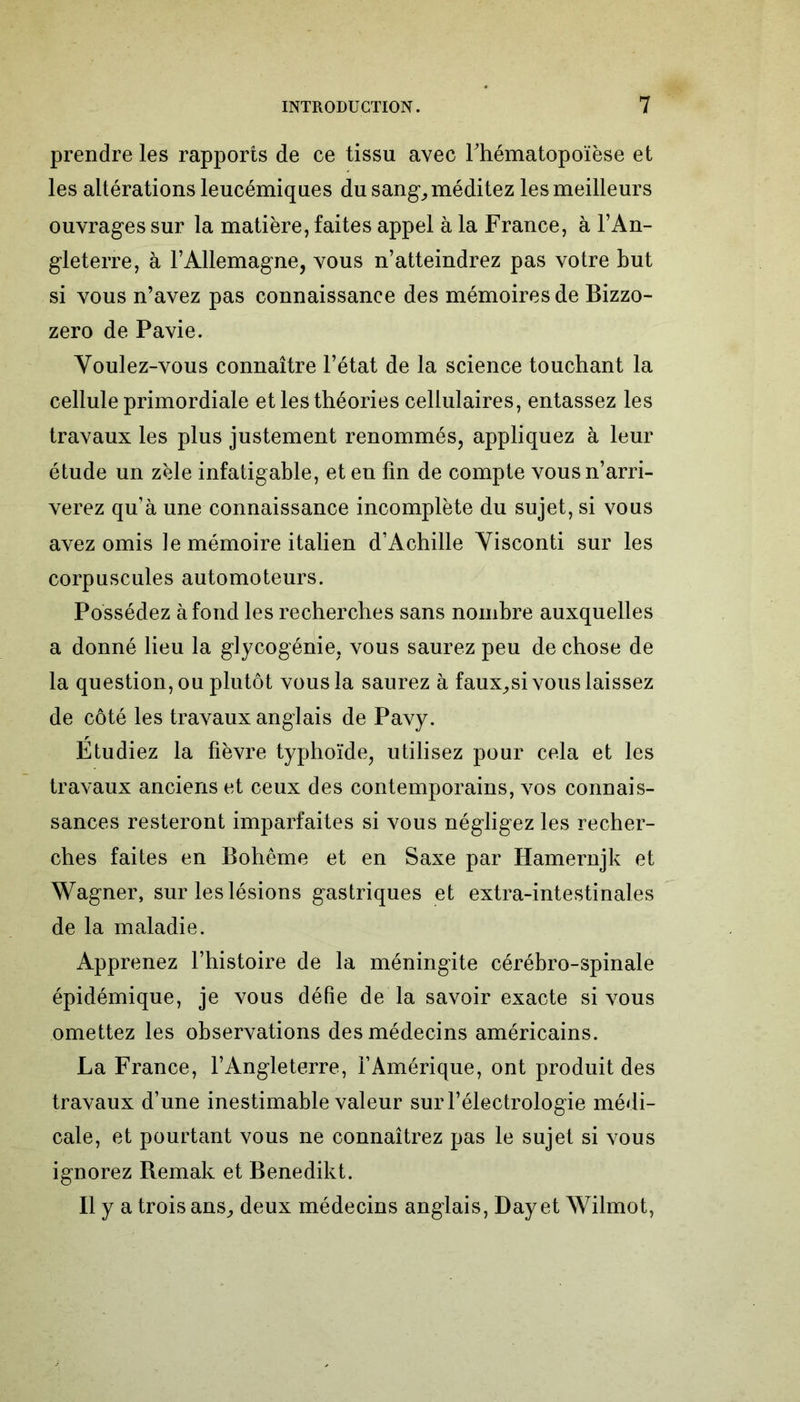 prendre les rapports de ce tissu avec l'hématopoïèse et les altérations leucémiques du sang, méditez les meilleurs ouvrages sur la matière, faites appel à la France, à l’An- gleterre, à l’Allemagne, vous n’atteindrez pas votre but si vous n’avez pas connaissance des mémoires de Bizzo- zero de Pavie. Youlez-vous connaître l’état de la science touchant la cellule primordiale et les théories cellulaires, entassez les travaux les plus justement renommés, appliquez à leur étude un zèle infatigable, et en fin de compte vous n’arri- verez qu’à une connaissance incomplète du sujet, si vous avez omis te mémoire italien d’Achille Yisconti sur les corpuscules automoteurs. Possédez à fond les recherches sans nombre auxquelles a donné lieu la glycogénie, vous saurez peu de chose de la question, ou plutôt vous la saurez à faux,si vous laissez de côté les travaux anglais de Pavy. Etudiez la fièvre typhoïde, utilisez pour cela et les travaux anciens et ceux des contemporains, vos connais- sances resteront imparfaites si vous négligez les recher- ches faites en Bohême et en Saxe par Iiamernjk et Wagner, sur les lésions gastriques et extra-intestinales de la maladie. Apprenez l’histoire de la méningite cérébro-spinale épidémique, je vous défie de la savoir exacte si vous omettez les observations des médecins américains. La France, l’Angleterre, f Amérique, ont produit des travaux d’une inestimable valeur surl’électrologie médi- cale, et pourtant vous ne connaîtrez pas le sujet si vous ignorez Bemak et Benedikt. Il y a trois ans, deux médecins anglais, Day et Wilmot,