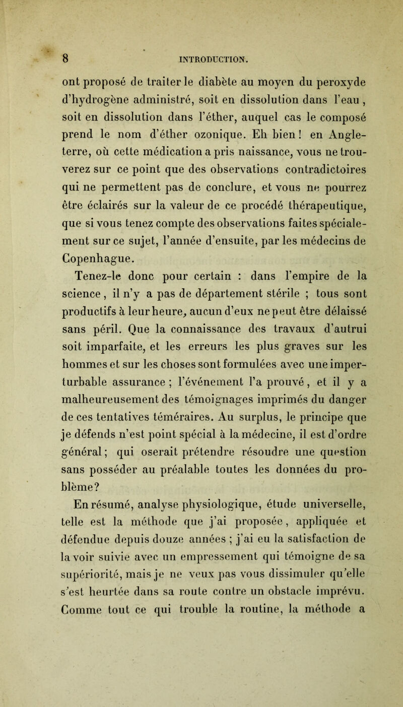 ont proposé de traiter le diabète au moyen du peroxyde d’hydrogène administré, soit en dissolution dans l’eau , soit en dissolution dans l’éther, auquel cas le composé prend le nom d’éther ozonique. Eh bien ! en Angle- terre, où cette médication a pris naissance, vous ne trou- verez sur ce point que des observations contradictoires qui ne permettent pas de conclure, et vous ne pourrez être éclairés sur la valeur de ce procédé thérapeutique, que si vous tenez compte des observations faites spéciale- ment sur ce sujet, l’année d’ensuite, par les médecins de Copenhague. Tenez-le donc pour certain : dans l’empire de la science , il n’y a pas de département stérile ; tous sont productifs à leur heure, aucun d’eux ne peut être délaissé sans péril. Que la connaissance des travaux d’autrui soit imparfaite, et les erreurs les plus graves sur les hommes et sur les choses sont formulées avec une imper- turbable assurance; l’événement l’a prouvé, et il y a malheureusement des témoignages imprimés du danger de ces tentatives téméraires. Au surplus, le principe que je défends n’est point spécial à la médecine, il est d’ordre général; qui oserait prétendre résoudre une question sans posséder au préalable toutes les données du pro- blème? En résumé, analyse physiologique, étude universelle, telle est la méthode que j’ai proposée, appliquée et défendue depuis douze années ; j’ai eu la satisfaction de lavoir suivie avec un empressement qui témoigne de sa supériorité, mais je ne veux pas vous dissimuler qu’elle s’est heurtée dans sa route contre un obstacle imprévu. Comme tout ce qui trouble la routine, la méthode a