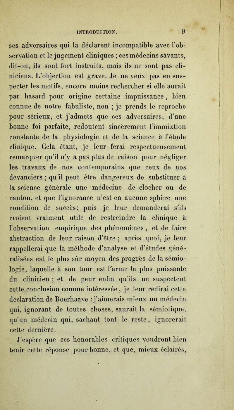 ses adversaires qui la déclarent incompatible avec l’ob- servation et le jugement cliniques ; ces médecins savants, dit-on, ils sont fort instruits, mais ils ne sont pas cli- niciens. L’objection est grave. Je ne veux pas en sus- pecter les motifs, encore moins rechercher si elle aurait par hasard pour origine certaine impuissance , bien connue de notre fabuliste, non ; je prends le reproche pour sérieux, et j’admets que ces adversaires, d’une bonne foi parfaite, redoutent sincèrement l’immixtion constante de la physiologie et de la science à l’étude clinique. Gela étant, je leur ferai respectueusement remarquer qu’il n’y a pas plus de raison pour négliger les travaux de nos contemporains que ceux de nos devanciers ; qu’il peut être dangereux de substituer à la science générale une médecine de clocher ou de canton, et que l’ignorance n’est en aucune sphère une condition de succès; puis je leur demanderai s’ils croient vraiment utile de restreindre la clinique à l’observation empirique des phénomènes , et de faire abstraction de leur raison d’être ; après quoi, je leur rappellerai que la méthode d’analyse et d’études géné- ralisées est le plus sûr moyen des progrès de la sémio- logie, laquelle à son tour est l’arme la plus puissante du clinicien ; et de peur enfin qu’ils ne suspectent cette conclusion comme intéressée, je leur redirai cette déclaration de Boerhaave : j’aimerais mieux un médecin qui, ignorant de toutes choses, saurait la sémiotique, qu’un médecin qui, sachant tout le reste, ignorerait cette dernière. J’espère que ces honorables critiques voudront bien tenir cette réponse pour bonne, et que, mieux éclairés.