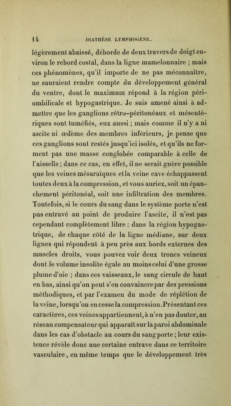 légèrement abaissé, déborde de deux travers de doigten- viron le rebord costal, dans la ligne mamelonnaire ; mais ces phénomènes, qu’il importe de ne pas méconnaître, ne sauraient rendre compte du développement général du ventre, dont le maximum répond à la région péri- ombilicale et hypogastrique. Je suis amené ainsi à ad- mettre que les ganglions rétro-péritonéaux et mésenté- riques sont tuméfiés, eux aussi ; mais comme il n’y a ni ascite ni œdème des membres inférieurs, je pense que ces ganglions sont restés jusqu’ici isolés, et qu’ils ne for- ment pas une masse conglobée comparable à celle de l’aisselle ; dans ce cas, en effet, il ne serait guère possible que les veines mésaraïques etla veine cave échappassent toutes deux à la compression, et vous auriez, soit un épan- chement péritonéal, soit une infiltration des membres. Toutefois, si le cours du sang dans le système porte n’est pas entravé au point de produire l’ascite, il n’est pas cependant complètement libre : dans la région hypogas- trique, de chaque côté de la ligne médiane, sur deux lignes qui répondent à peu près aux bords externes des muscles droits, vous pouvez voir deux troncs veineux dont le volume insolite égale au moins celui d’une grosse plume d’oie ; dans ces vaisseaux, le sang circule de haut en bas, ainsi qu’on peut s’en convaincre par des pressions méthodiques, et par l’examen du mode de réplétion de la veine, lorsqu’on en cesse la compression .Présentant ces caractères, ces veines appartiennent, à n’en pas douter, au réseau compensateur qui apparaît sur la paroi abdominale dans les cas d’obstacle au cours du sangporte ; leur exis- tence révèle donc une certaine entrave dans ce territoire vasculaire, en même temps que le développement très