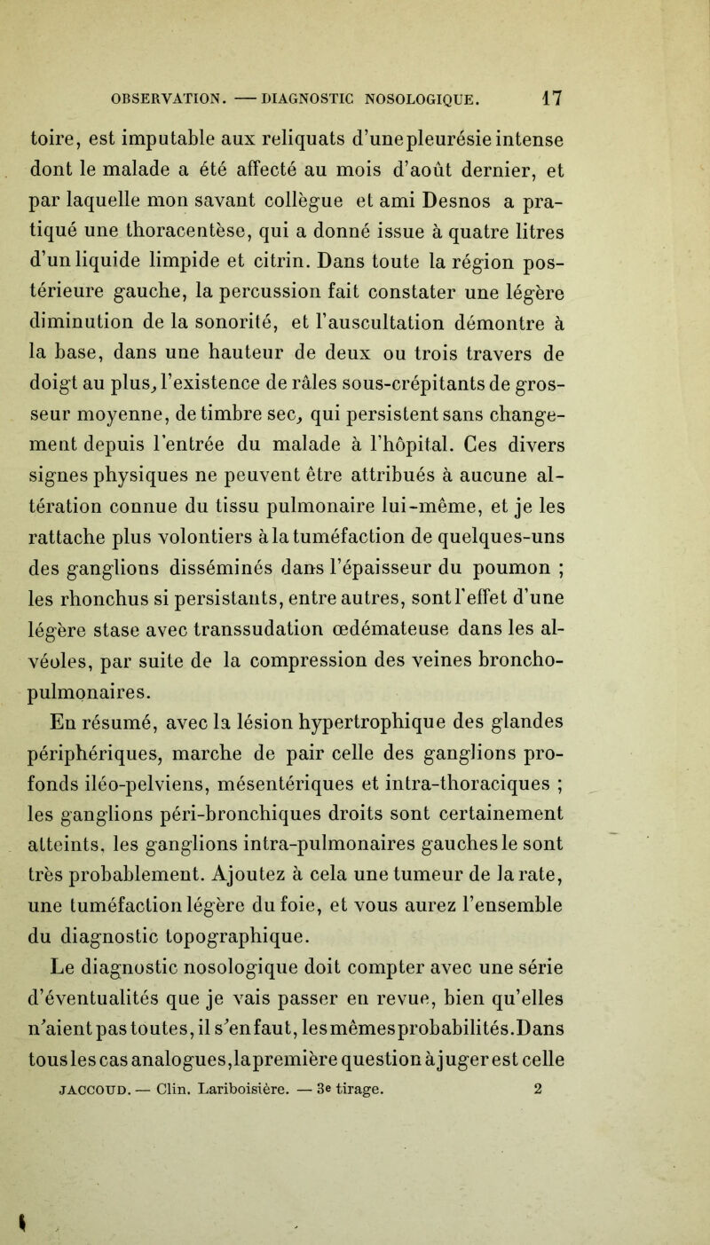 toire, est imputable aux reliquats d’une pleurésie intense dont le malade a été affecté au mois d’août dernier, et par laquelle mon savant collègue et ami Desnos a pra- tiqué une thoracentèse, qui a donné issue à quatre litres d’un liquide limpide et citrin. Dans toute la région pos- térieure gauche, la percussion fait constater une légère diminution de la sonorité, et l’auscultation démontre à la base, dans une hauteur de deux ou trois travers de doigt au plus, l’existence de râles sous-crépitants de gros- seur moyenne, de timbre sec, qui persistent sans change- ment depuis l’entrée du malade à l’hôpital. Ces divers signes physiques ne peuvent être attribués à aucune al- tération connue du tissu pulmonaire lui-même, et je les rattache plus volontiers à la tuméfaction de quelques-uns des ganglions disséminés dans l’épaisseur du poumon ; les rhonchus si persistants, entre autres, sont l’effet d’une légère stase avec transsudation œdémateuse dans les al- véoles, par suite de la compression des veines broncho- pulmonaires. En résumé, avec la lésion hypertrophique des glandes périphériques, marche de pair celle des ganglions pro- fonds iléo-pelviens, mésentériques et intra-thoraciques ; les ganglions péri-bronchiques droits sont certainement atteints, les ganglions intra-pulmonaires gauches le sont très probablement. Ajoutez à cela une tumeur de la rate, une tuméfaction légère du foie, et vous aurez l’ensemble du diagnostic topographique. Le diagnostic nosologique doit compter avec une série d’éventualités que je vais passer en revue, bien qu’elles n'aient pas toutes, il s'enfaut, lesmêmesprobabilités.Dans tousles cas analogues,lapremière question àjuger est celle JACCOUD. — Clin. Lariboisière. — 3e tirage. 2