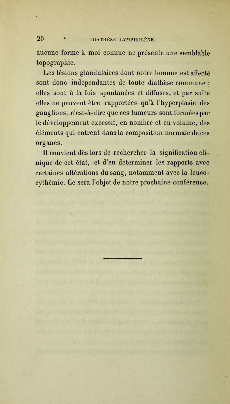 aucune forme à moi connue ne présente une semblable topographie. Les lésions glandulaires dont notre homme est affecté sont donc indépendantes de toute diathèse commune ; elles sont à la fois spontanées et diffuses, et par suite elles ne peuvent être rapportées qu’à l’hyperplasie des ganglions; c’est-à-dire que ces tumeurs sont formées par le développement excessif, en nombre et en volume, des éléments qui entrent dans la composition normale de ces organes. Il convient dès lors de rechercher la signification cli- nique de cet état, et d’en déterminer les rapports avec certaines altérations du sang, notamment avec la leuco- cythémie. Ce sera l’objet de notre prochaine conférence.