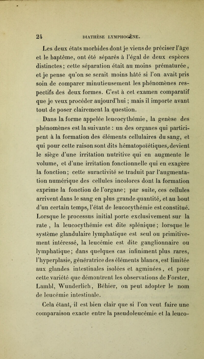 Les deux états morbides dont je viens de préciser l’âge et le baptême, ont été séparés à l’égal de deux espèces distinctes ; cette séparation était au moins prématurée , et je pense qu’on se serait moins hâté si l’on avait pris soin de comparer minutieusement les phénomènes res- pectifs des deux formes. C’est à cet examen comparatif que je veux procéder aujourd’hui ; mais il importe avant tout de poser clairement la question. Dans la forme appelée leucocythémie, la genèse des phénomènes est la suivante : un des organes qui partici- pent à la formation des éléments cellulaires du sang, et qui pour cette raison sont dits hématopoïétiques, devient le siège d’une irritation nutritive qui en augmente le volume, et d’une irritation fonctionnelle qui en exagère la fonction ; cette suractivité se traduit par l’augmenta- tion numérique des cellules incolores dont la formation exprime la fonction de l’organe ; par suite, ces cellules arrivent dans le sang en plus grande quantité, et au bout d'un certain temps, l’état de leucocythémie est constitué. Lorsque le processus initial porte exclusivement sur la rate , la leucocythémie est dite splénique ; lorsque le système glandulaire lymphatique est seul ou primitive- ment intéressé, la leucémie est dite ganglionnaire ou lymphatique; dans quelques cas infiniment plus rares, l’hyperplasie, génératrice des éléments blancs, est limitée aux glandes intestinales isolées et agminées, et pour cette variété que démontrent les observations de Fôrster, Lambl, Wunderlicb, Béhier, on peut adopter le nom de leucémie intestinale. Cela étant, il est bien clair que si l’on veut faire une comparaison exacte entre la pseudoleucémie et la leuco-