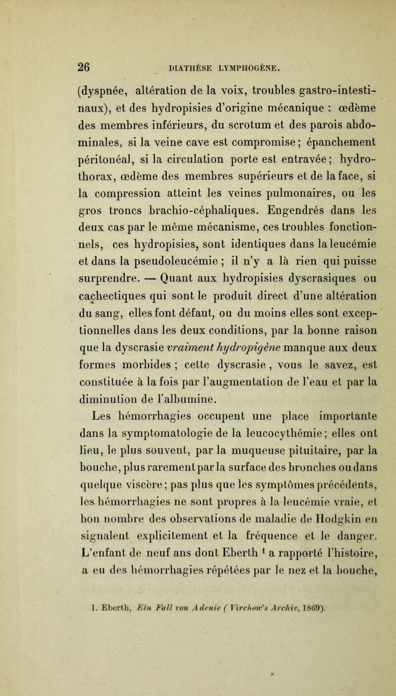 (dyspnée, altération de la voix, troubles gastro-intesti- naux), et des hydropisies d’origine mécanique : œdème des membres inférieurs, du scrotum et des parois abdo- minales, si la veine cave est compromise ; épanchement péritonéal, si la circulation porte est entravée; hydro- thorax, œdème des membres supérieurs et de la face, si la compression atteint les veines pulmonaires, ou les gros troncs bracbio-cépbaliques. Engendrés dans les deux cas par le même mécanisme, ces troubles fonction- nels, ces hydropisies, sont identiques dans la leucémie et dans la pseudoleucémie ; il n’y a là rien qui puisse surprendre. — Quant aux hydropisies dyscrasiques ou cachectiques qui sont le produit direct d’une altération du sang, elles font défaut, ou du moins elles sont excep- tionnelles dans les deux conditions, par la bonne raison que la dyscrasie vraiment hydropigène manque aux deux formes morbides ; cette dyscrasie , vous le savez, est constituée à la fois par l’augmentation de l’eau et par la diminution de l’albumine. Les hémorrhagies occupent une place importante dans la symptomatologie de la leucocythémie ; elles ont lieu, le plus souvent, par la muqueuse pituitaire, par la bouche, plus rarement par la surface des bronches ou dans quelque viscère; pas plus que les symptômes précédents, les hémorrhagies ne sont propres à la leucémie vraie, et hon nombre des observations de maladie de Hodgkin en signalent explicitement et la fréquence et le danger. L’enfant de neuf ans dont Eberth 1 a rapporté l’histoire, a eu des hémorrhagies répétées par le nez et la bouche, 1. Eberth, Eln Fall von A dénié ( Virchow's Arc hiv, 1869).