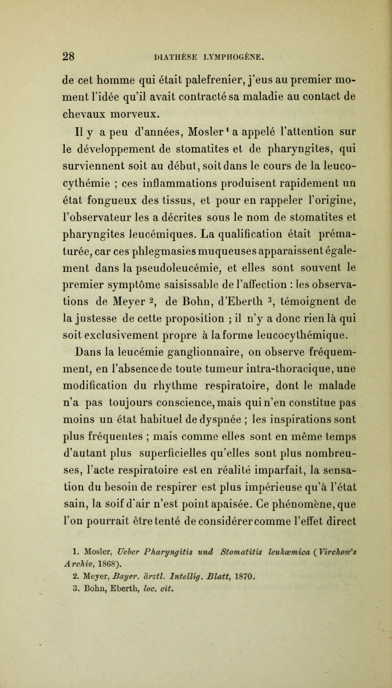 de cet homme qui était palefrenier, j’eus au premier mo- ment l’idée qu’il avait contracté sa maladie au contact de chevaux morveux. Il y a peu d’années, Mosler1 2 a appelé l’attention sur le développement de stomatites et de pharyngites, qui surviennent soit au début, soit dans le cours de la leuco- cythémie ; ces inflammations produisent rapidement un état fongueux des tissus, et pour en rappeler l’origine, l’observateur les a décrites sous le nom de stomatites et pharyngites leucémiques. La qualification était préma- turée, car ces phlegmasies muqueuses apparaissent égale- ment dans la pseudoleucémie, et elles sont souvent le premier symptôme saisissable de l’affection : les observa- tions de Meyer 2, de Bohn, d’Eberth 3, témoignent de la justesse de cette proposition ; il n’y a donc rien là qui soit exclusivement propre à la forme leucocythémique. Dans la leucémie ganglionnaire, on observe fréquem- ment, en l’absence de toute tumeur intra-thoracique, une modification du rhythme respiratoire, dont le malade n’a pas toujours conscience, mais qui n’en constitue pas moins un état habituel de dyspnée ; les inspirations sont plus fréquentes ; mais comme elles sont en même temps d’autant plus superficielles qu’elles sont plus nombreu- ses, l’acte respiratoire est en réalité imparfait, la sensa- tion du besoin de respirer est plus impérieuse qu’à l’état sain, la soif d’air n’est point apaisée. Ce phénomène, que l’on pourrait être tenté de considérer comme l’effet direct 1. Mosler, Uebcr Pharyngitis und Stomatitis leuhœmica ( Virchow's Archiv, 1868). 2. Meyer, Bayer, àrztl. Intellig. Blatt, 1870. 3. Bohn, Eberth, loc. cit.