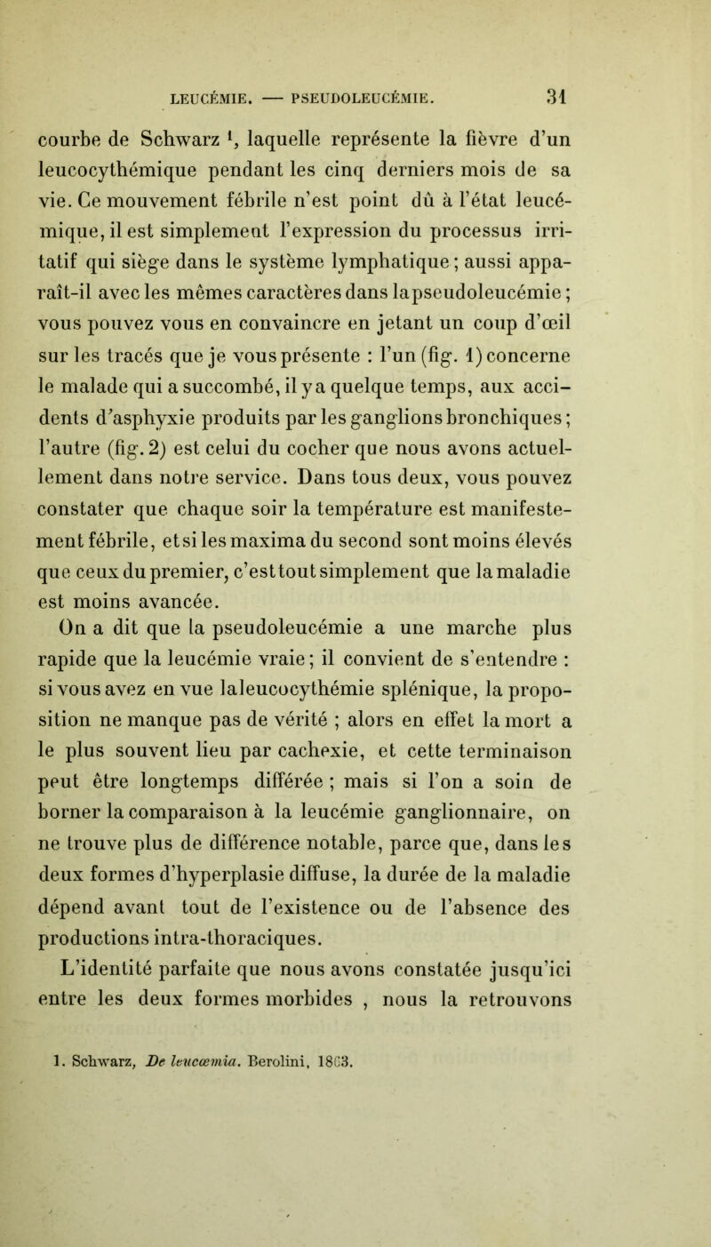 courbe de Schwarz l9 laquelle représente la fièvre d’un leucocythémique pendant les cinq derniers mois de sa vie. Ce mouvement fébrile n’est point dû à l’état leucé- mique, il est simplement l’expression du processus irri- tatif qui siège dans le système lymphatique ; aussi appa- raît-il avec les mêmes caractères dans lapseudoleucémie; vous pouvez vous en convaincre en jetant un coup d’œil sur les tracés que je vous présente : l’un (fig. 1) concerne le malade qui a succombé, il y a quelque temps, aux acci- dents d'asphyxie produits par les ganglions bronchiques; l’autre (fig. 2) est celui du cocher que nous avons actuel- lement dans notre service. Dans tous deux, vous pouvez constater que chaque soir la température est manifeste- ment fébrile, et si lesmaxima du second sont moins élevés que ceux du premier, c’esttout simplement que la maladie est moins avancée. On a dit que la pseudoleucémie a une marche plus rapide que la leucémie vraie; il convient de s’entendre : si vous avez en vue laleucocythémie splénique, la propo- sition ne manque pas de vérité ; alors en effet la mort a le plus souvent lieu par cachexie, et cette terminaison peut être longtemps différée ; mais si l’on a soin de borner la comparaison à la leucémie ganglionnaire, on ne trouve plus de différence notable, parce que, dans les deux formes d’hyperplasie diffuse, la durée de la maladie dépend avant tout de l’existence ou de l’absence des productions intra-thoraciques. L’identité parfaite que nous avons constatée jusqu’ici entre les deux formes morbides , nous la retrouvons 1. Schwarz, De leucœmia. Berolini, 18G3.