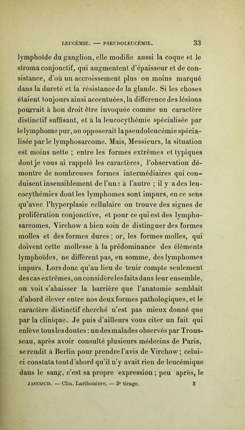 lymphoïde du ganglion, elle modifie aussi la coque et le stroma conjonctif, qui augmentent d’épaisseur et de con- sistance, d’où un accroissement plus ou moins marqué dans la dureté et la résistance de la glande. Si les choses étaient toujours ainsi accentuées, la différence des lésions pourrait à bon droit être invoquée comme un caractère distinctif suffisant, et à la leucocythémie spécialisée par le lymphome pur, on opposerait lapseudoleucémie spécia- lisée parle lymphosarcome. Mais, Messieurs, la situation est moins nette ; entre les formes extrêmes et typiques dont je vous ai rappelé les caractères, l’observation dé- montre de nombreuses formes intermédiaires qui con- duisent insensiblement del’una à l’autre ; il y a des leu- cocythémies dont les lymphomes sont impurs, en ce sens qu’avec l’hyperplasie cellulaire on trouve des signes de prolifération conjonctive, et pour ce qui est des lympho- sarcomes, Virchow a bien soin de distinguer des formes molles et des formes dures ; or, les formes molles, qui doivent cette mollesse à la prédominance des éléments lymphoïdes, ne diffèrent pas, en somme, des lymphomes impurs. Lors donc qu’au lieu de tenir compte seulement des cas extrêmes, onconsidèrelesfaits dans leur ensemble, on voit s’abaisser la barrière que l’anatomie semblait d’abord élever entre nos deux formes pathologiques, et le caractère distinctif cherché n’est pas mieux donné que par la clinique. Je puis d’ailleurs vous citer un fait qui enlève tous les doutes : un des malades observés par Trous- seau, après avoir consulté plusieurs médecins de Paris, se rendit à Berlin pour prendre l’avis de Virchow; celui- ci constata tout d'abord qu’il n’y avait rien de leucémique dans le sang, c’est sa propre expression ; peu après, le JACCOUD. — Clin. Lariboisière. — 3e tirage. 3