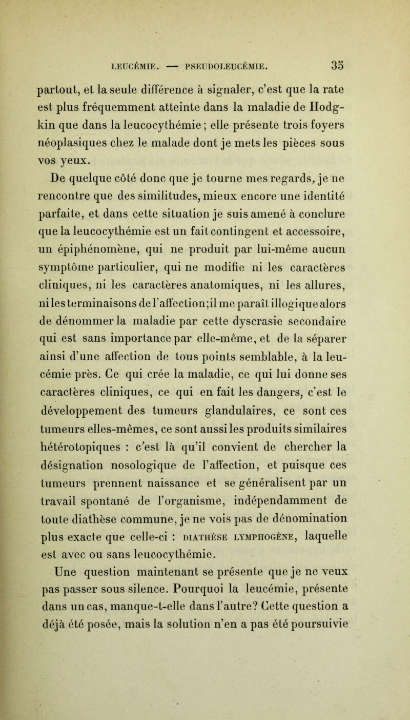 partout, et la seule différence à signaler, c’est que la rate est plus fréquemment atteinte dans la maladie de Hodg- kin que dans la leucocythémie ; elle présente trois foyers néoplasiques chez le malade dont je mets les pièces sous vos yeux. De quelque côté donc que je tourne mes regards, je ne rencontre que des similitudes, mieux encore une identité parfaite, et dans cette situation je suis amené à conclure que la leucocythémie est un fait contingent et accessoire, un épiphénomène, qui ne produit par lui-même aucun symptôme particulier, qui ne modifie ni les caractères cliniques, ni les caractères anatomiques, ni les allures, ni les terminaisons de faffection;il me paraît illogique alors de dénommer la maladie par cette dyscrasie secondaire qui est sans importance par elle-même, et de la séparer ainsi d’une affection de tous points semblable, à la leu- cémie près. Ce qui crée la maladie, ce qui lui donne ses caractères cliniques, ce qui en fait les dangers, c’est le développement des tumeurs glandulaires, ce sont ces tumeurs elles-mêmes, ce sont aussi les produits similaires hétérotopiques : c/est là qu’il convient de chercher la désignation nosologique de l’affection, et puisque ces tumeurs prennent naissance et se généralisent par un travail spontané de l’organisme, indépendamment de toute diathèse commune, je ne vois pas de dénomination plus exacte que celle-ci : diathèse lymphogène, laquelle est avec ou sans leucocythémie. Une question maintenant se présente que je ne veux pas passer sous silence. Pourquoi la leucémie, présente dans un cas, manque-t-elle dans l’autre? Cette question a déjà été posée, mais la solution n’en a pas été poursuivie