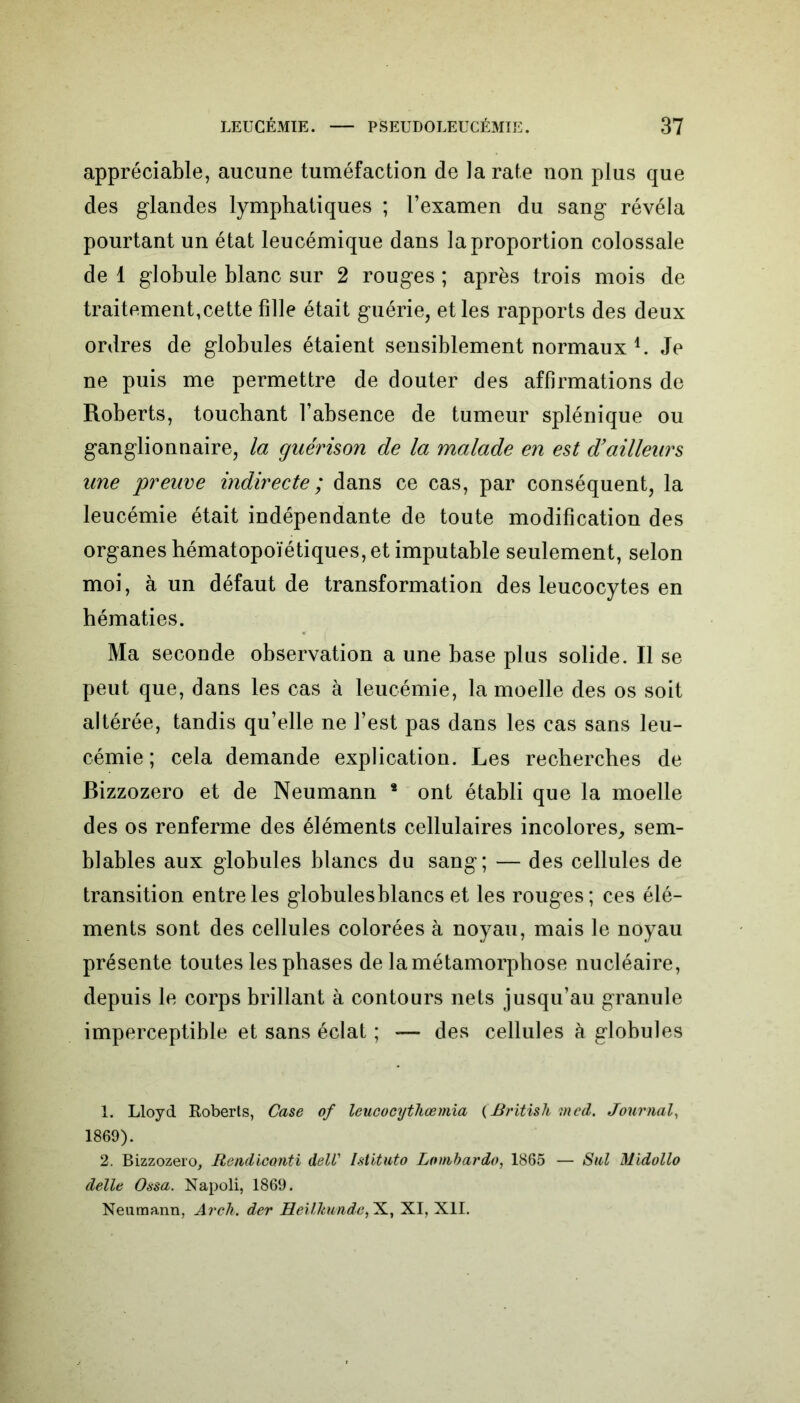 appréciable, aucune tuméfaction de la rate non plus que des glandes lymphatiques ; l’examen du sang révéla pourtant un état leucémique dans la proportion colossale de 1 globule blanc sur 2 rouges ; après trois mois de traitement,cette fille était guérie, et les rapports des deux ordres de globules étaient sensiblement normaux l 2. Je ne puis me permettre de douter des affirmations de Roberts, touchant l’absence de tumeur splénique ou ganglionnaire, la guérison de la malade en est d’ailleurs une preuve indirecte; dans ce cas, par conséquent, la leucémie était indépendante de toute modification des organes hématopoïétiques, et imputable seulement, selon moi, à un défaut de transformation des leucocytes en hématies. Ma seconde observation a une base plus solide. Il se peut que, dans les cas à leucémie, la moelle des os soit altérée, tandis qu’elle ne l’est pas dans les cas sans leu- cémie ; cela demande explication. Les recherches de Bizzozero et de Neumann * ont établi que la moelle des os renferme des éléments cellulaires incolores, sem- blables aux globules blancs du sang; — des cellules de transition entre les globules blancs et les rouges; ces élé- ments sont des cellules colorées à noyau, mais le noyau présente toutes les phases de la métamorphose nucléaire, depuis le corps brillant à contours nets jusqu’au granule imperceptible et sans éclat ; — des cellules à globules 1. Lloyd Roberts, Case of leucocytliœmia (British tned. Journal, 1869). 2. Bizzozero, Rendicanti delV Istituto Lombardo, 1865 — Sul Dlidollo delle Ossa. Napoli, 1869. Neumann, Arch. der Heilhunde, X, XI, XII.