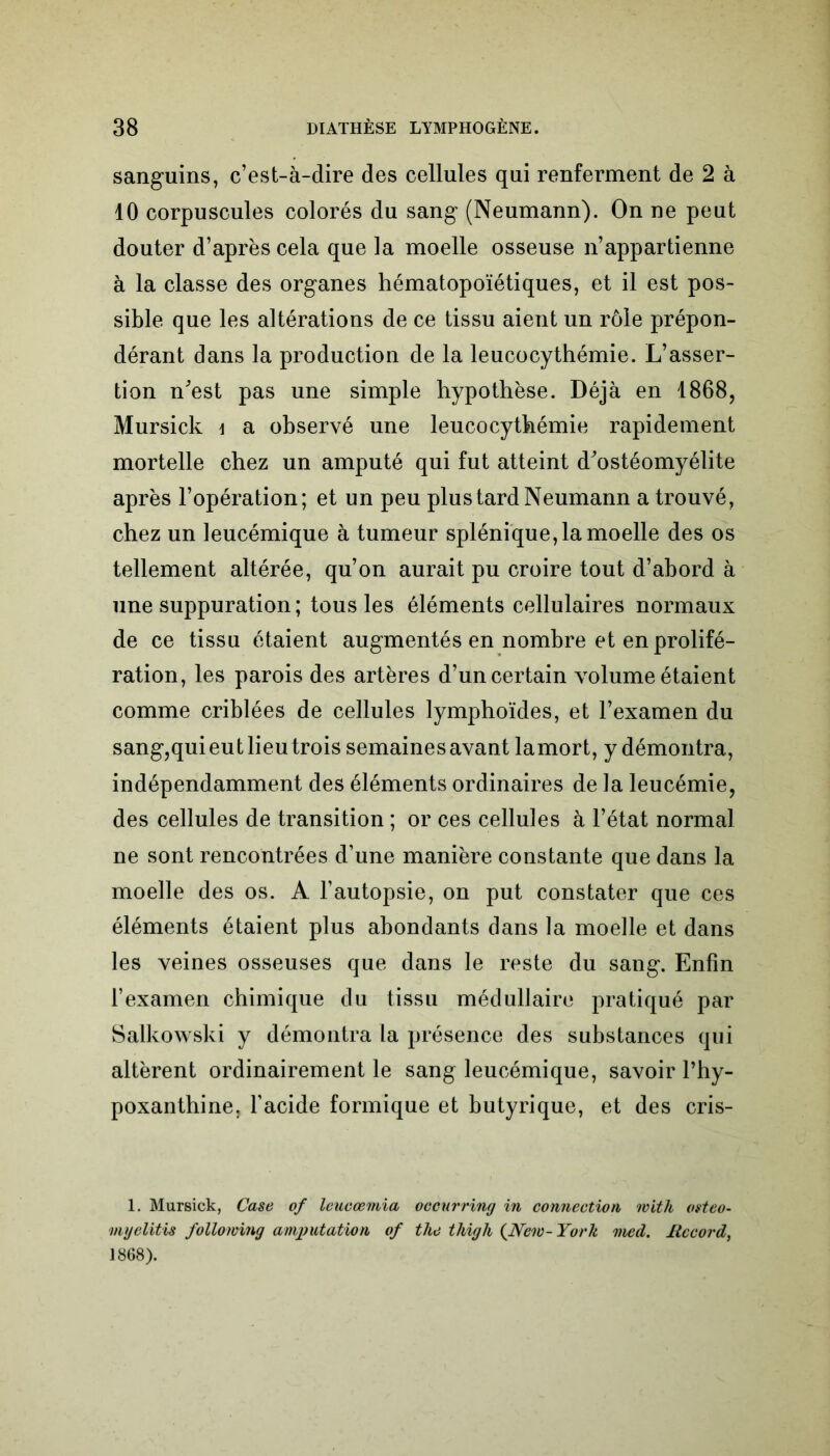 sanguins, c’est-à-dire des cellules qui renferment de 2 à 10 corpuscules colorés du sang (Neumann). On ne peut douter d’après cela que la moelle osseuse n’appartienne à la classe des organes hématopoïétiques, et il est pos- sible que les altérations de ce tissu aient un rôle prépon- dérant dans la production de la leucocythémie. L’asser- tion n'est pas une simple hypothèse. Déjà en 1868, Mursick \ a observé une leucocythémie rapidement mortelle chez un amputé qui fut atteint d'ostéomyélite après l’opération; et un peu plus tard Neumann a trouvé, chez un leucémique à tumeur splénique, la moelle des os tellement altérée, qu’on aurait pu croire tout d’abord à une suppuration ; tous les éléments cellulaires normaux de ce tissu étaient augmentés en nombre et en prolifé- ration, les parois des artères d’un certain volume étaient comme criblées de cellules lymphoïdes, et l’examen du sang,qui eut lieu trois semaines avant lamort, y démontra, indépendamment des éléments ordinaires de la leucémie, des cellules de transition ; or ces cellules à l’état normal ne sont rencontrées d’une manière constante que dans la moelle des os. A l’autopsie, on put constater que ces éléments étaient plus abondants dans la moelle et dans les veines osseuses que dans le reste du sang. Enfin l’examen chimique du tissu médullaire pratiqué par Salkowski y démontra la présence des substances qui altèrent ordinairement le sang leucémique, savoir l’hy- poxanthine. l’acide formique et butyrique, et des cris- 1. Mursick, Case of leucœmia occurring in connection with osteo- myelitis following amgmtation of the thigh {New-York med. Record, 1868).