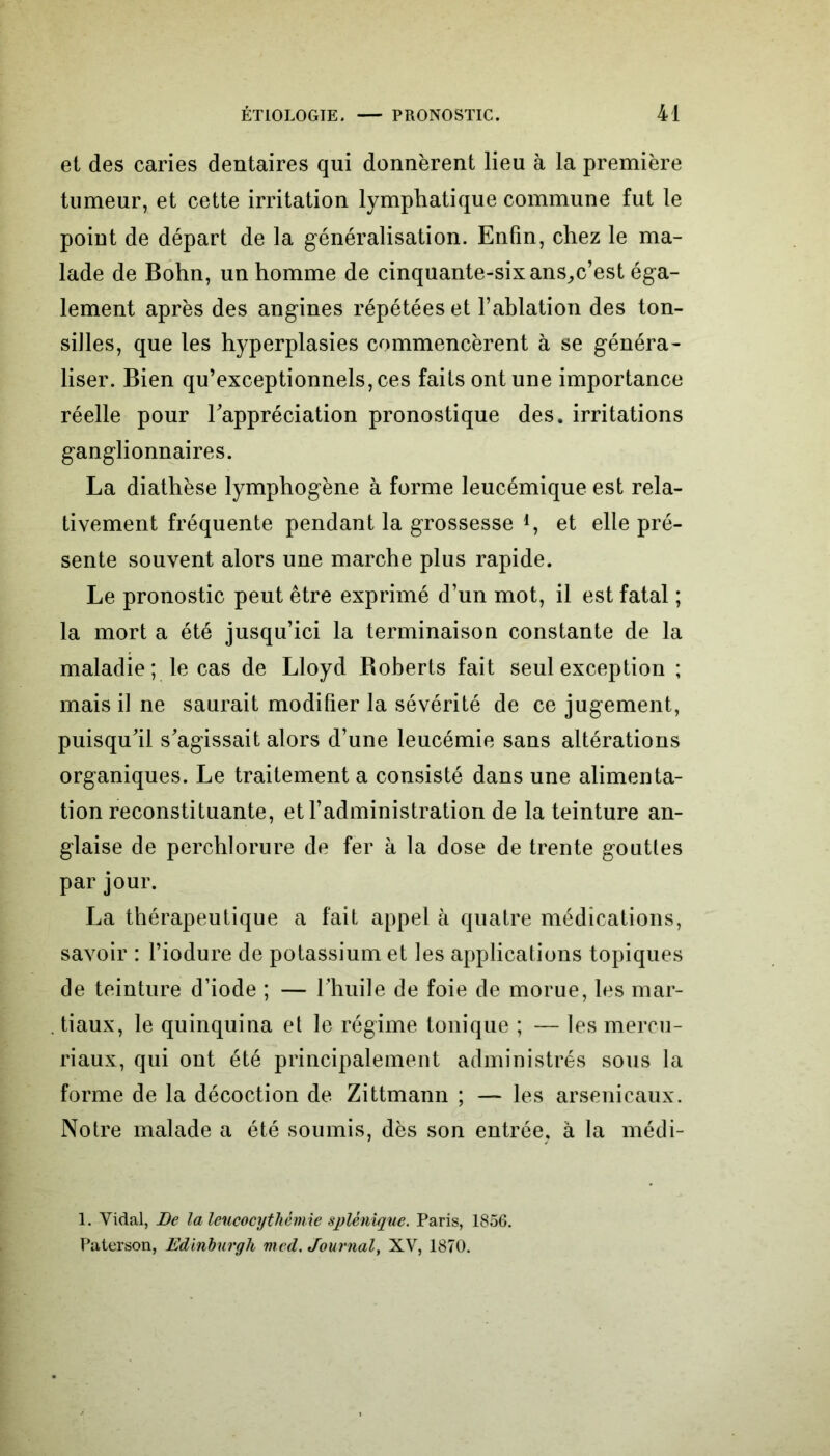 et des caries dentaires qui donnèrent lieu à la première tumeur, et cette irritation lymphatique commune fut le point de départ de la généralisation. Enfin, chez le ma- lade de Bohn, un homme de cinquante-six ans^c’est éga- lement après des angines répétées et l’ablation des ton- silles, que les hyperplasies commencèrent à se généra- liser. Bien qu’exceptionnels, ces faits ont une importance réelle pour l'appréciation pronostique des. irritations ganglionnaires. La diathèse lymphogène à forme leucémique est rela- tivement fréquente pendant la grossesse 4, et elle pré- sente souvent alors une marche plus rapide. Le pronostic peut être exprimé d’un mot, il est fatal ; la mort a été jusqu’ici la terminaison constante de la maladie ; le cas de Lloyd Boberts fait seul exception ; mais il ne saurait modifier la sévérité de ce jugement, puisqu'il s'agissait alors d’une leucémie sans altérations organiques. Le traitement a consisté dans une alimenta- tion reconstituante, et l’administration de la teinture an- glaise de perchlorure de fer à la dose de trente gouttes par jour. La thérapeutique a fait appel à quatre médications, savoir : l’iodure de potassium et les applications topiques de teinture d’iode ; — l'huile de foie de morue, les mar- tiaux, le quinquina et le régime tonique ; — les mercu- riaux, qui ont été principalement administrés sous la forme de la décoction de Zittmann ; — les arsenicaux. Notre malade a été soumis, dès son entrée, à la médi- 1. Vidal, De la leucocytliêmie splénique. Paris, 1856. Paterson, Edinburgh med. Journal, XV, 1870.