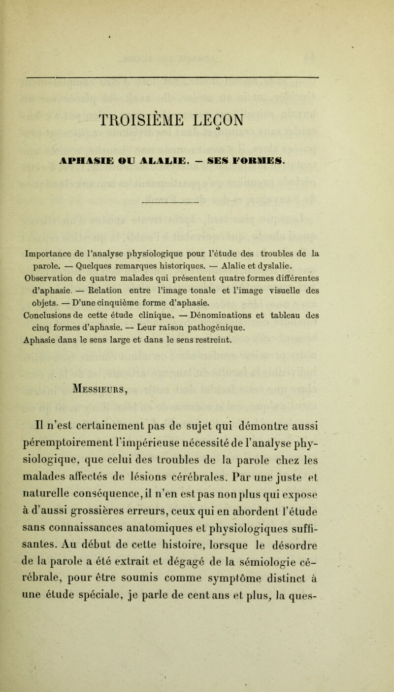 TROISIÈME LEÇON <> APHASIE OU ALALIE. - SES FORMES. Importance de l’analyse physiologique pour l’étude des troubles de la parole. — Quelques remarques historiques. — Alalie et dyslalie. Observation de quatre malades qui présentent quatre formes différentes d’aphasie. — Relation entre l’image tonale et l’image visuelle des objets. —D’une cinquième forme d’aphasie. Conclusions de cette étude clinique. —Dénominations et tableau des cinq formes d’aphasie. — Leur raison pathogénique. Aphasie dans le sens large et dans le sens restreint. Messieurs, Il n’est certainement pas de sujet qui démontre aussi péremptoirement l’impérieuse nécessité de l’analyse phy- siologique, que celui des troubles de la parole chez les malades affectés de lésions cérébrales. Par une juste et naturelle conséquence, il n’en est pas non plus qui expose à d’aussi grossières erreurs, ceux qui en abordent l’étude sans connaissances anatomiques et physiologiques suffi- santes. Au début de cette histoire, lorsque le désordre de la parole a été extrait et dégagé de la sémiologie cé- rébrale, pour être soumis comme symptôme distinct à une étude spéciale, je parle de cent ans et plus, la ques-
