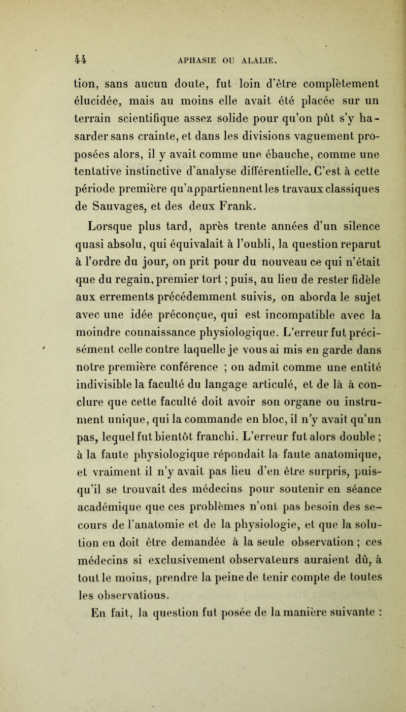 tion, sans aucun doute, fut loin d’être complètement élucidée, mais au moins elle avait été placée sur un terrain scientifique assez solide pour qu’on pût s’y ha- sarder sans crainte, et dans les divisions vaguement pro- posées alors, il y avait comme une ébauche, comme une tentative instinctive d’analyse différentielle. C’est à cette période première qu’appartiennent les travaux classiques de Sauvages, et des deux Frank. Lorsque plus tard, après trente années d’un silence quasi absolu, qui équivalait à l’oubli, la question reparut à l’ordre du jour, on prit pour du nouveau ce qui n’était que du regain, premier tort ; puis, au lieu de rester fidèle aux errements précédemment suivis, on aborda le sujet avec une idée préconçue, qui est incompatible avec la moindre connaissance physiologique. L’erreur fut préci- sément celle contre laquelle je vous ai mis en garde dans notre première conférence ; on admit comme une entité indivisible la faculté du langage articulé, et de là à con- clure que cette faculté doit avoir son organe ou instru- ment unique, qui la commande en bloc, il n'y avait qu’un pas, lequel fut bientôt franchi. L’erreur fut alors double ; à la faute physiologique répondait la faute anatomique, et vraiment il n’y avait pas lieu d’en être surpris, puis- qu’il se trouvait des médecins pour soutenir en séance académique que ces problèmes n’ont pas besoin des se- cours de l’anatomie et de la physiologie, et que la solu- tion en doit être demandée à la seule observation ; ces médecins si exclusivement observateurs auraient dû, à tout le moins, prendre la peine de tenir compte de toutes les observations. En fait, la question fut posée de la manière suivante :