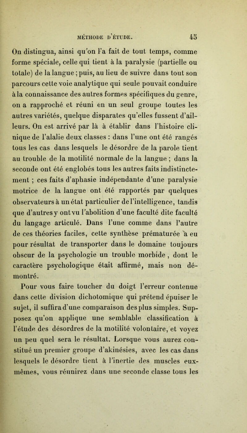 On distingua, ainsi qu'on l’a fait de tout temps, comme forme spéciale, celle qui tient à la paralysie (partielle ou totale) de la langue ; puis, au lieu de suivre dans tout son parcours cette voie analytique qui seule pouvait conduire à la connaissance des autres formes spécifiques du genre, on a rapproché et réuni en un seul groupe toutes les autres variétés, quelque disparates qu’elles fussent d’ail- leurs. On est arrivé par là à établir dans l’histoire cli- nique de l’alalie deux classes : dans l’une ont été rangés tous les cas dans lesquels le désordre de la parole tient au trouble de la motilité normale de la langue ; dans la seconde ont été englobés tous les autres faits indistincte- ment ; ces faits d’aphasie indépendante d'une paralysie motrice de la langue ont été rapportés par quelques observateurs à un état particulier de l’intelligence, tandis que d’autres y ont vu l'abolition d’une faculté dite faculté du langage articulé. Dans l’une comme dans l’autre de ces théories faciles, cette synthèse prématurée a eu pour résultat de transporter dans le domaine toujours obscur de la psychologie un trouble morbide , dont le caractère psychologique était affirmé, mais non dé- montré. Pour vous faire toucher du doigt l’erreur contenue dans cette division dichotomique qui prétend épuiser le sujet, il suffira d’une comparaison des plus simples. Sup- posez qu’on applique une semblable classification à l’étude des désordres de la motilité volontaire, et voyez un peu quel sera le résultat. Lorsque vous aurez con- stitué un premier groupe d’akinésies, avec les cas dans lesquels le désordre tient à l'inertie des muscles eux- mêmes, vous réunirez dans une seconde classe tous les