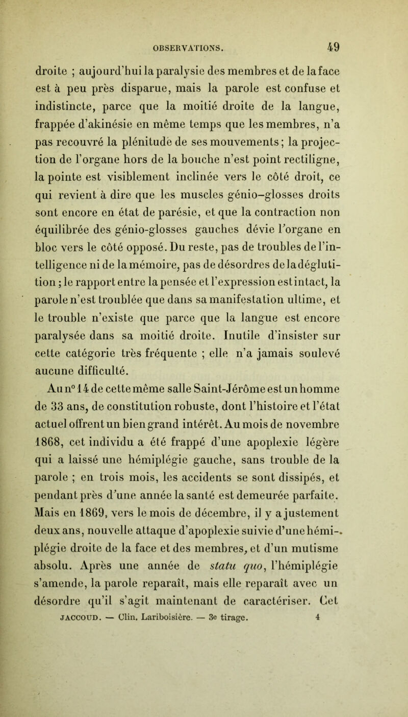 droite ; aujourd’hui la paralysie des membres et de la face est à peu près disparue, mais la parole est confuse et indistincte, parce que la moitié droite de la langue, frappée d’akinésie en même temps que les membres, n’a pas recouvré la plénitude de ses mouvements; la projec- tion de l’organe hors de la bouche n’est point rectiligne, la pointe est visiblement inclinée vers le côté droit, ce qui revient à dire que les muscles génio-glosses droits sont encore en état de parésie, et que la contraction non équilibrée des génio-glosses gauches dévie l'organe en bloc vers le côté opposé. Du reste, pas de troubles de l’in- telligence ni de la mémoire, pas de désordres deladégluti- tion ; le rapport entre la pensée et l’expression est intact, la parole n’est troublée que dans sa manifestation ultime, et le trouble n’existe que parce que la langue est encore paralysée dans sa moitié droite. Inutile d’insister sur cette catégorie très fréquente ; elle n’a jamais soulevé aucune difficulté. Au n° 14 de cette même salle Saint-Jérôme est un homme de 33 ans, de constitution robuste, dont l’histoire et l’état actuel offrent un bien grand intérêt. Au mois de novembre 1868, cet individu a été frappé d’une apoplexie légère qui a laissé une hémiplégie gauche, sans trouble de la parole ; en trois mois, les accidents se sont dissipés, et pendant près d'une année la santé est demeurée parfaite. Mais en 1869, vers le mois de décembre, il y ajustement deux ans, nouvelle attaque d’apoplexie suivie d’une hémi-. plégie droite de la face et des membres, et d’un mutisme absolu. Après une année de statu quo, l’hémiplégie s’amende, la parole reparaît, mais elle reparaît avec un désordre qu’il s’agit maintenant de caractériser. Cet JACCOUD. — Clin. Lariboisière. — 3e tirage. 4