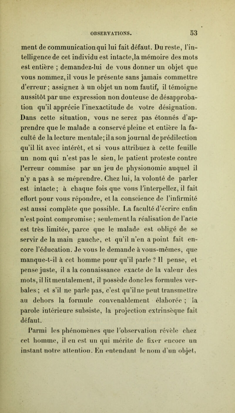 ment de communication qui lui fait défaut. Du reste, l’in- telligence de cet individu est intacte,la mémoire des mots est entière ; demandez-lui de vous donner un objet que vous nommez, il vous le présente sans jamais commettre d’erreur ; assignez à un objet un nom fautif, il témoigne aussitôt par une expression non douteuse de désapproba- tion qu’il apprécie l’inexactitude de votre désignation. Dans cette situation, vous ne serez pas étonnés d’ap- prendre que le malade a conservé pleine et entière la fa- culté de la lecture mentale; il a son journal de prédilection qu’il lit avec intérêt, et si vous attribuez à cette feuille un nom qui n’est pas le sien, le patient proteste contre l’erreur commise par un jeu de physionomie auquel il n’y a pas à se méprendre. Chez lui, la volonté de parler est intacte; à chaque fois que vous l'interpellez, il fait effort pour vous répondre, et la conscience de l’infirmité est aussi complète que possible. La faculté d’écrire enfin n’est point compromise ; seulement la réalisation de l’acte est très limitée, parce que le malade est obligé de se servir de la main gauche, et qu’il n’en a point fait en- core l’éducation. Je vous le demande à vous-mêmes, que manque-t-il à cet homme pour qu’il parle ? Il pense, et pense juste, il a la connaissance exacte de la valeur des mots, il lit mentalement, il possède donc les formules ver- bales ; et s’il ne parle pas, c’est qu’il ne peut transmettre au dehors la formule convenablement élaborée ; la parole intérieure subsiste, la projection extrinsèque fait défaut. Parmi les phénomènes que l'observalion révèle chez cet homme, il en est un qui mérite de fixer encore un instant notre attention. En entendant le nom d’un objet,