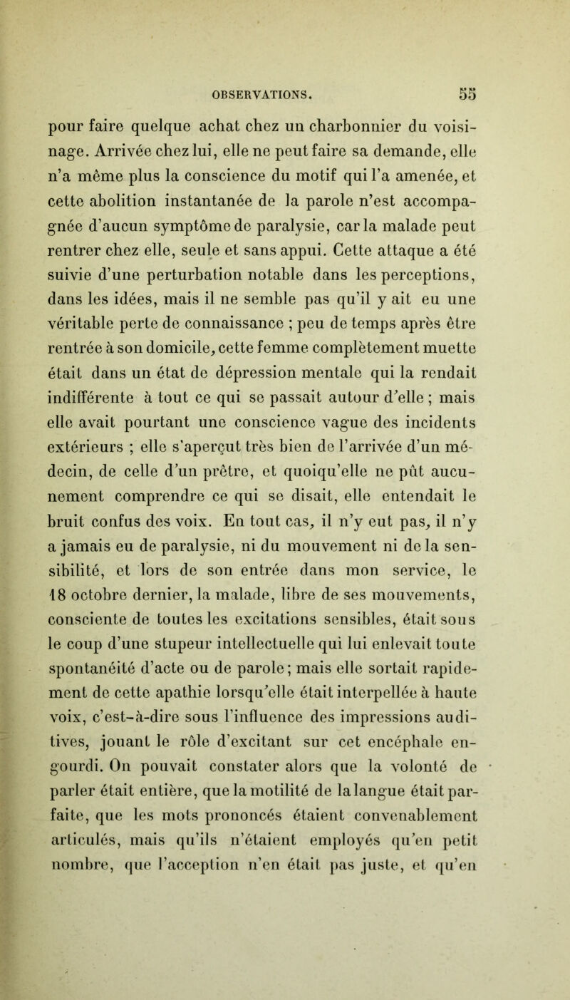 pour faire quelque achat chez uu charbonnier du voisi- nage. Arrivée chez lui, elle ne peut faire sa demande, elle n’a même plus la conscience du motif qui l’a amenée, et cette abolition instantanée de la parole n’est accompa- gnée d’aucun symptôme de paralysie, caria malade peut rentrer chez elle, seule et sans appui. Cette attaque a été suivie d’une perturbation notable dans les perceptions, dans les idées, mais il ne semble pas qu’il y ait eu une véritable perte de connaissance ; peu de temps après être rentrée à son domicile, cette femme complètement muette était dans un état de dépression mentale qui la rendait indifférente à tout ce qui se passait autour d'elle ; mais elle avait pourtant une conscience vague des incidents extérieurs ; elle s’aperçut très bien de l’arrivée d’un mé- decin, de celle d’un prêtre, et quoiqu’elle ne pût aucu- nement comprendre ce qui se disait, elle entendait le bruit confus des voix. En tout cas, il n’y eut pas, il n’y a jamais eu de paralysie, ni du mouvement ni delà sen- sibilité, et lors de son entrée dans mon service, le 18 octobre dernier, la malade, libre de ses mouvements, consciente de toutes les excitations sensibles, était sou s le coup d’une stupeur intellectuelle qui lui enlevait toute spontanéité d’acte ou de parole; mais elle sortait rapide- ment de cette apathie lorsqu'elle était interpellée à haute voix, c’est-à-dire sous l’influence des impressions audi- tives, jouant le rôle d’excitant sur cet encéphale en- gourdi. On pouvait constater alors que la volonté de parler était entière, que la motilité de lalangue était par- faite, que les mots prononcés étaient convenablement articulés, mais qu’ils n’étaient employés qu'en petit nombre, que l’acception n’en était pas juste, et qu’en