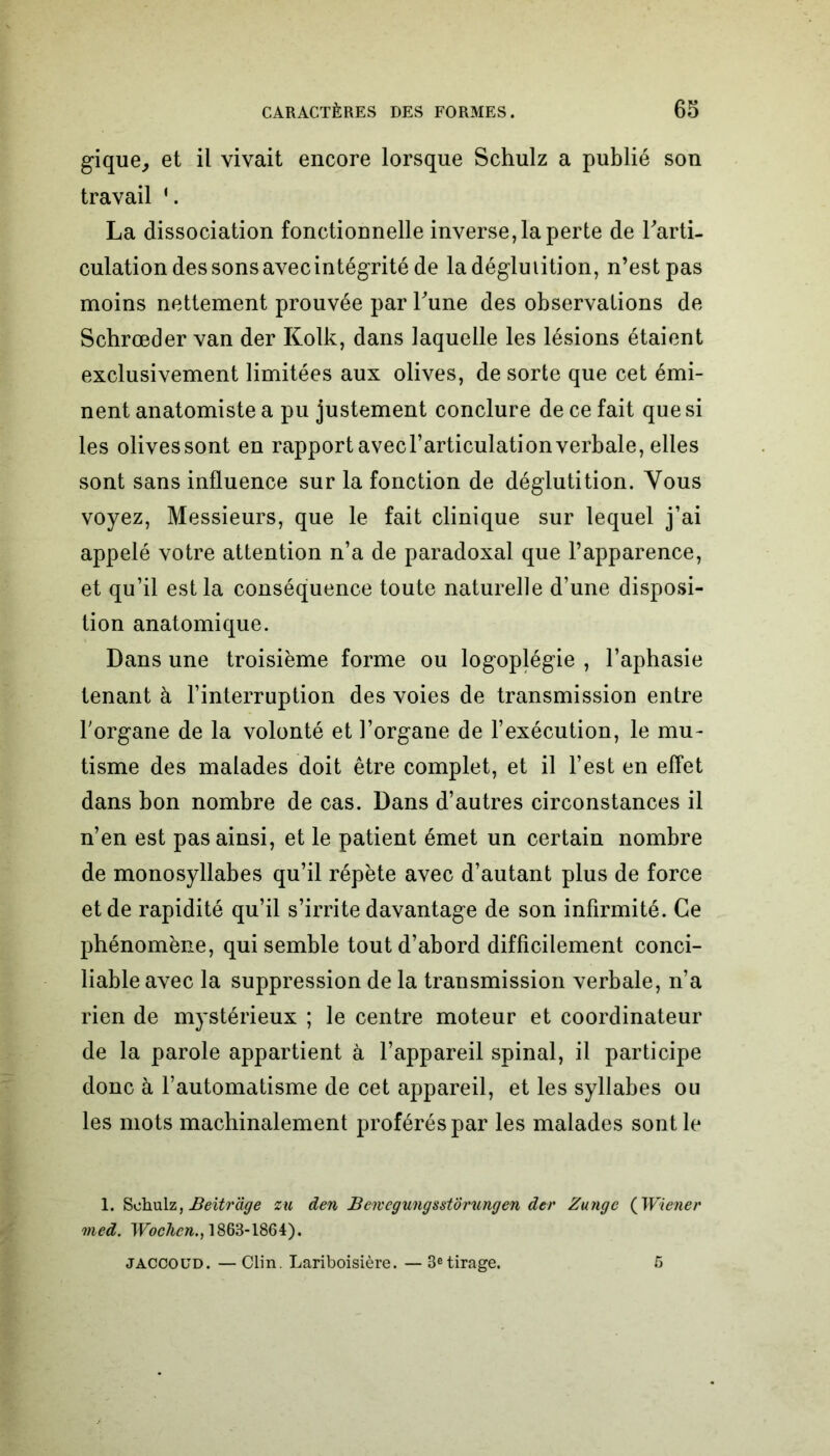 gique, et il vivait encore lorsque Schulz a publié son travail ‘. La dissociation fonctionnelle inverse, la perte de l'arti- culation des sons avec intégrité de la déglutition, n’est pas moins nettement prouvée par l'une des observations de Schrœder van der Kolk, dans laquelle les lésions étaient exclusivement limitées aux olives, de sorte que cet émi- nent anatomiste a pu justement conclure de ce fait que si les olivessont en rapport avec l’articulation verbale, elles sont sans influence sur la fonction de déglutition. Vous voyez, Messieurs, que le fait clinique sur lequel j’ai appelé votre attention n’a de paradoxal que l’apparence, et qu’il est la conséquence toute naturelle d’une disposi- tion anatomique. Dans une troisième forme ou logoplégie , l’aphasie tenant à l’interruption des voies de transmission entre l'organe de la volonté et l’organe de l’exécution, le mu- tisme des malades doit être complet, et il l’est en effet dans bon nombre de cas. Dans d’autres circonstances il n’en est pas ainsi, et le patient émet un certain nombre de monosyllabes qu’il répète avec d’autant plus de force et de rapidité qu’il s’irrite davantage de son infirmité. Ce phénomène, qui semble tout d’abord difficilement conci- liable avec la suppression de la transmission verbale, n’a rien de mystérieux ; le centre moteur et coordinateur de la parole appartient à l’appareil spinal, il participe donc à l’automatisme de cet appareil, et les syllabes ou les mots machinalement proférés par les malades sont le 1. Schulz, Beitrage zu den Beivegungsstorungen der Zunge ( Wiener med. Wochcn., 1863-1864). — Clin. Lariboisière. — 3etirage. JACCOUD. 5