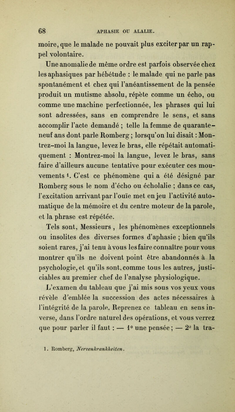 moire, que le malade ne pouvait plus exciter par un rap- pel volontaire. Une anomalie de même ordre est parfois observée chez les aphasiques par hébétude : le malade qui ne parle pas spontanément et chez qui l’anéantissement de la pensée produit un mutisme absolu, répète comme un écho, ou comme une machine perfectionnée, les phrases qui lui sont adressées, sans en comprendre le sens, et sans accomplir l’acte demandé ; telle la femme de quarante- neuf ans dont parle Romberg ; lorsqu’on lui disait : Mon- trez-moi la langue, levez le bras, elle répétait automati- quement : Montrez-moi la langue, levez le bras, sans faire d’ailleurs aucune tentative pour exécuter ces mou- vements h C’est ce phénomène qui a été désigné par Romberg sous le nom d’écho ou écholalie ; dans ce cas, l’excitation arrivant par l’ouïe met enjeu l’activité auto- matique de la mémoire et du centre moteur de la parole, et la phrase est répétée. Tels sont, Messieurs , les phénomènes exceptionnels ou insolites des diverses formes d’aphasie ; bien qu’ils soient rares, j’ai tenu àvous les faire connaître pour vous montrer qu’ils ne doivent point être abandonnés à la psychologie, et qu’ils sont, comme tous les autres, justi- ciables au premier chef de l’analyse physiologique. L’examen du tableau que j’ai mis sous vos yeux vous révèle d'emblée la succession des actes nécessaires à l’intégrité de la parole. Reprenez ce tableau en sens in- verse, dans l’ordre naturel des opérations, et vous verrez que pour parler il faut : — 1° une pensée ; — 2° la tra- 1. Romberg, Nervenltrankheiten.