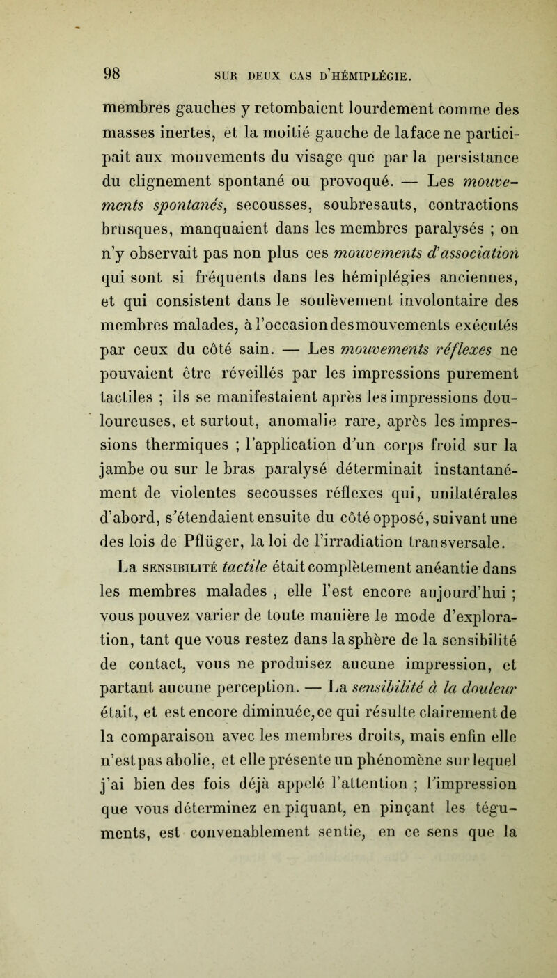 membres gauches y retombaient lourdement comme des masses inertes, et la moitié gauche de lafacene partici- pait aux mouvements du visage que par la persistance du clignement spontané ou provoqué. — Les mouve- ments spontanés, secousses, soubresauts, contractions brusques, manquaient dans les membres paralysés ; on n’y observait pas non plus ces mouvements dassociation qui sont si fréquents dans les hémiplégies anciennes, et qui consistent dans le soulèvement involontaire des membres malades, à l’occasion desmouvements exécutés par ceux du côté sain. — Les mouvements réflexes ne pouvaient être réveillés par les impressions purement tactiles ; ils se manifestaient après les impressions dou- loureuses, et surtout, anomalie rare, après les impres- sions thermiques ; l’application d'un corps froid sur la jambe ou sur le bras paralysé déterminait instantané- ment de violentes secousses réflexes qui, unilatérales d’abord, s'étendaient ensuite du côté opposé, suivant une des lois de Pflüger, la loi de l’irradiation transversale. La sensibilité tactile était complètement anéantie dans les membres malades , elle l’est encore aujourd’hui ; vous pouvez varier de toute manière le mode d’explora- tion, tant que vous restez dans la sphère de la sensibilité de contact, vous ne produisez aucune impression, et partant aucune perception. — La sensibilité à la douleur était, et est encore diminuée, ce qui résulte clairement de la comparaison avec les membres droits, mais enfin elle n’estpas abolie, et elle présente un phénomène sur lequel j’ai bien des fois déjà appelé l’attention ; l'impression que vous déterminez en piquant, en pinçant les tégu- ments, est convenablement sentie, en ce sens que la