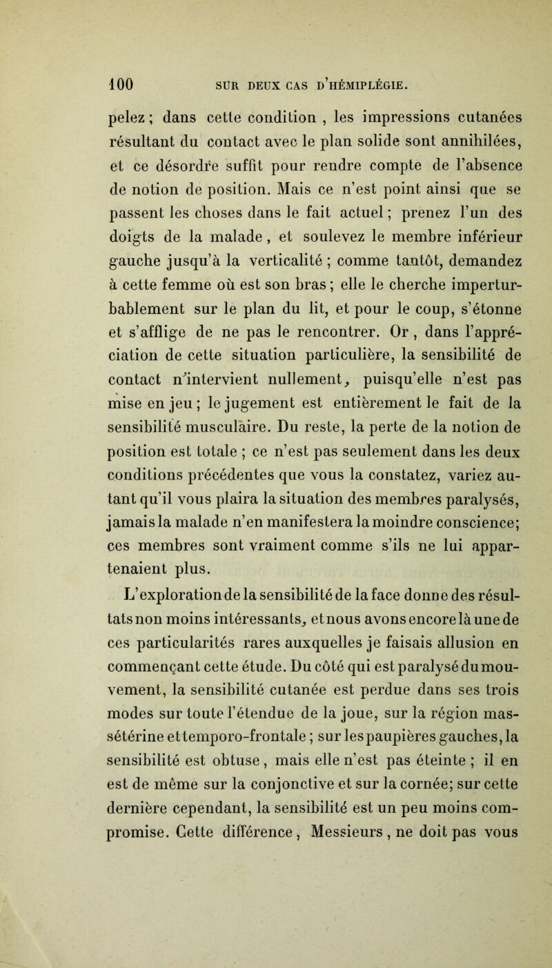 pelez ; dans cette condition , les impressions cutanées résultant du contact avec le plan solide sont annihilées, et ce désordre suffit pour rendre compte de l’absence de notion de position. Mais ce n’est point ainsi que se passent les choses dans le fait actuel ; prenez l’un des doigts de la malade, et soulevez le membre inférieur gauche jusqu’à la verticalité ; comme tantôt, demandez à cette femme où est son bras ; elle le cherche impertur- bablement sur le plan du lit, et pour le coup, s’étonne et s’afflige de ne pas le rencontrer. Or, dans l’appré- ciation de cette situation particulière, la sensibilité de contact n'intervient nullement, puisqu’elle n’est pas mise en jeu ; le jugement est entièrement le fait de la sensibilité musculaire. Du reste, la perte de la notion de position est totale ; ce n’est pas seulement dans les deux conditions précédentes que vous la constatez, variez au- tant qu’il vous plaira la situation des membres paralysés, jamais la malade n’en manifestera la moindre conscience; ces membres sont vraiment comme s’ils ne lui appar- tenaient plus. L’exploration de la sensibilité de la face donne des résul- tats non moins intéressants, et nous avons encore là une de ces particularités rares auxquelles je faisais allusion en commençant cette étude. Du côté qui est paralysé du mou- vement, la sensibilité cutanée est perdue dans ses trois modes sur toute l’étendue de la joue, sur la région mas- sétérine ettemporo-frontale ; sur lespaupièresgauches,la sensibilité est obtuse, mais elle n’est pas éteinte ; il en est de même sur la conjonctive et sur la cornée; sur cette dernière cependant, la sensibilité est un peu moins com- promise. Gette différence, Messieurs , ne doit pas vous