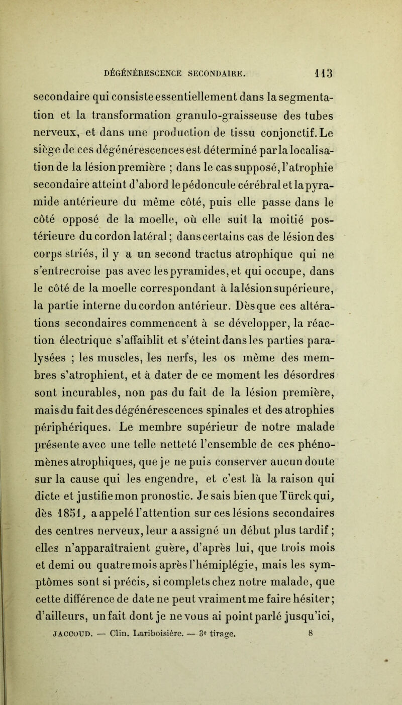 secondaire qui consiste essentiellement dans la segmenta- tion et la transformation granulo-graisseuse des tubes nerveux, et dans une production de tissu conjonctif. Le siège de ces dégénérescences est déterminé parla localisa- tion de la lésion première ; dans le cas supposé, l’atrophie secondaire atteint d’abord le pédoncule cérébral et la pyra- mide antérieure du même côté, puis elle passe dans le côté opposé de la moelle, où elle suit la moitié pos- térieure du cordon latéral ; dans certains cas de lésion des corps striés, il y a un second tractus atrophique qui ne s’entrecroise pas avec les pyramides, et qui occupe, dans le côté de la moelle correspondant à lalésionsupérieure, la partie interne du cordon antérieur. Dès que ces altéra- tions secondaires commencent à se développer, la réac- tion électrique s’affaiblit et s’éteint dans les parties para- lysées ; les muscles, les nerfs, les os même des mem- bres s’atrophient, et à dater de ce moment les désordres sont incurables, non pas du fait de la lésion première, mais du fait des dégénérescences spinales et des atrophies périphériques. Le membre supérieur de notre malade présente avec une telle netteté l’ensemble de ces phéno- mènes atrophiques, que je ne puis conserver aucun doute sur la cause qui les engendre, et c’est là la raison qui dicte et justifie mon pronostic. Je sais bien que Türckqui, dès 1851, a appelé l’attention sur ces lésions secondaires des centres nerveux, leur a assigné un début plus tardif ; elles n’apparaîtraient guère, d’après lui, que trois mois et demi ou quatre mois après l’hémiplégie, mais les sym- ptômes sont si précis, si complets chez notre malade, que cette différence de date ne peut vraiment me faire hésiter ; d’ailleurs, un fait dont je ne vous ai point parlé jusqu’ici, jaccoud. — Clin. Lariboisière. — 3° tirage. 8