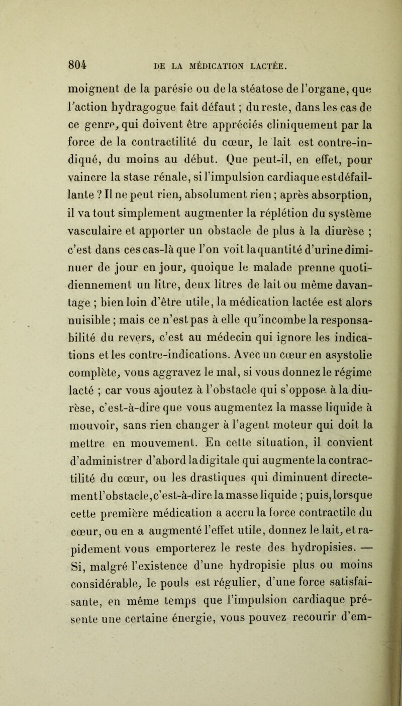 moignent de la parésie ou delà stéatose de l’organe, que Faction hydragogue fait défaut ; du reste, dans les cas de ce genre, qui doivent être appréciés cliniquement par la force de la contractilité du cœur, le lait est contre-in- diqué, du moins au début. Que peut-il, en effet, pour vaincre la stase rénale, si l’impulsion cardiaque estdéfail- lante ? Il ne peut rien, absolument rien ; après absorption, il va tout simplement augmenter la réplétion du système vasculaire et apporter un obstacle de plus à la diurèse ; c’est dans ces cas-là que l’on voit laquantité d’urine dimi- nuer de jour en jour, quoique le malade prenne quoti- diennement un litre, deux litres de lait ou même davan- tage ; bien loin d’être utile, la médication lactée est alors nuisible ; mais ce n’est pas à elle qu'incombe la responsa- bilité du revers, c’est au médecin qui ignore les indica- tions et les contre-indications. Avec un cœur en asystolie complète, vous aggravez le mal, si vous donnez le régime lacté ; car vous ajoutez à l’obstacle qui s’oppose à la diu- rèse, c’est-à-dire que vous augmentez la masse liquide à mouvoir, sans rien changer à l’agent moteur qui doit la mettre en mouvement. En cette situation, il convient d’administrer d’abord ladigitale qui augmente la contrac- tilité du cœur, ou les drastiques qui diminuent directe- mentl’obstacle,c’est-à-dire la masse liquide ; puis, lorsque cette première médication a accru la force contractile du cœur, ou en a augmenté l’effet utile, donnez le lait, et ra- pidement vous emporterez le reste des hydropisies. — Si, malgré l’existence d’une hydropisie plus ou moins considérable, le pouls est régulier, d’une force satisfai- sante, en même temps que l’impulsion cardiaque pré- sente une certaine énergie, vous pouvez recourir d’em-
