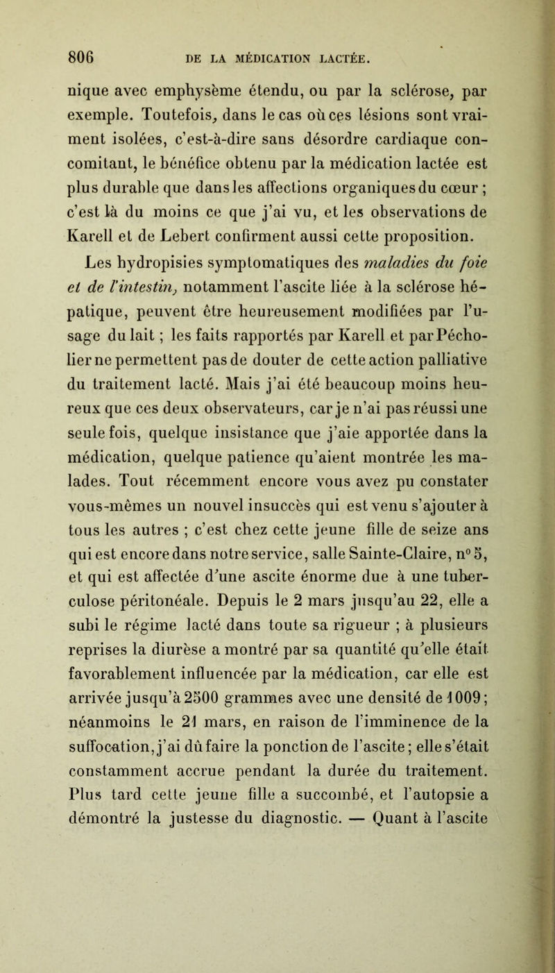 nique avec emphysème étendu, ou par la sclérose, par exemple. Toutefois, dans le cas où ces lésions sont vrai- ment isolées, c’est-à-dire sans désordre cardiaque con- comitant, le bénéfice obtenu par la médication lactée est plus durable que dans les affections organiques du cœur ; c’est Là du moins ce que j’ai vu, et les observations de Karell et de Lebert confirment aussi cette proposition. Les hydropisies symptomatiques des maladies du foie et de F intestin j notamment l’ascite liée à la sclérose hé- patique, peuvent être heureusement modifiées par l’u- sage du lait ; les faits rapportés par Karell et parPécho- lier ne permettent pas de douter de cette action palliative du traitement lacté. Mais j’ai été beaucoup moins heu- reux que ces deux observateurs, car je n’ai pas réussi une seule fois, quelque insistance que j’aie apportée dans la médication, quelque patience qu’aient montrée les ma- lades. Tout récemment encore vous avez pu constater vous-mêmes un nouvel insuccès qui est venu s’ajouter à tous les autres ; c’est chez cette jeune fille de seize ans qui est encore dans notre service, salle Sainte-Claire, n°5, et qui est affectée d'une ascite énorme due à une tuber- culose péritonéale. Depuis le 2 mars jusqu’au 22, elle a subi le régime lacté dans toute sa rigueur ; à plusieurs reprises la diurèse a montré par sa quantité qu'elle était favorablement influencée par la médication, car elle est arrivée jusqu’à 2500 grammes avec une densité de 1009; néanmoins le 21 mars, en raison de l’imminence de la suffocation, j’ai dû faire la ponction de l’ascite; elle s’était constamment accrue pendant la durée du traitement. Plus tard cette jeune fille a succombé, et l’autopsie a démontré la justesse du diagnostic. — Quant à l’ascite